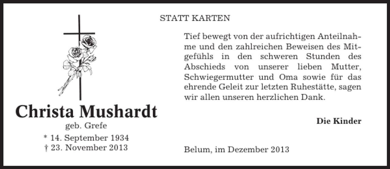 <p>STATT KARTEN<br />Tief bewegt von der aufrichtigen Anteilnahme und den zahlreichen Beweisen des Mitgefühls in den schweren Stunden des<br />Abschieds von unserer lieben Mutter,<br />Schwiegermutter und Oma sowie für das<br />ehrende Geleit zur letzten Ruhestätte, sagen<br />wir allen unseren herzlichen Dank.</p><p>Christa Mushardt<br />geb. Grefe<br />* 14. September 1934<br />† 23. November 2013</p><p>Die Kinder<br />Belum, im Dezember 2013</p>
