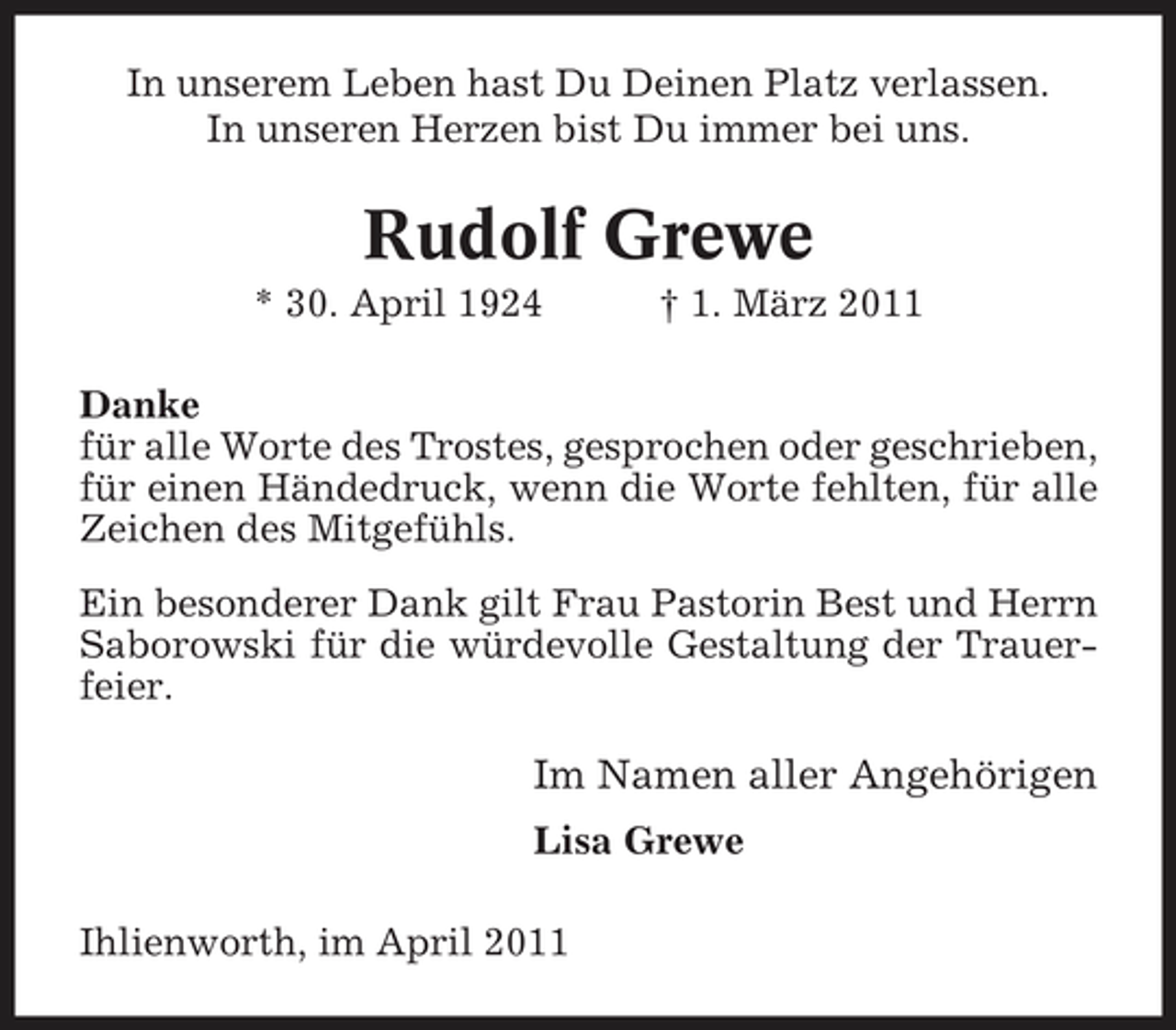 <p>In unserem Leben hast Du Deinen Platz verlassen. In unseren Herzen bist Du immer bei uns.</p><p>Rudolf Grewe<br />* 30. April 1924 † 1. März 2011 Danke für alle Worte des Trostes, gesprochen oder geschrieben, für einen Händedruck, wenn die Worte fehlten, für alle Zeichen des Mitgefühls. Ein besonderer Dank gilt Frau Pastorin Best und Herrn Saborowski für die würdevolle Gestaltung der Trauerfeier.</p><p>Im Namen aller Angehörigen<br />Lisa Grewe Ihlienworth, im April 2011</p>