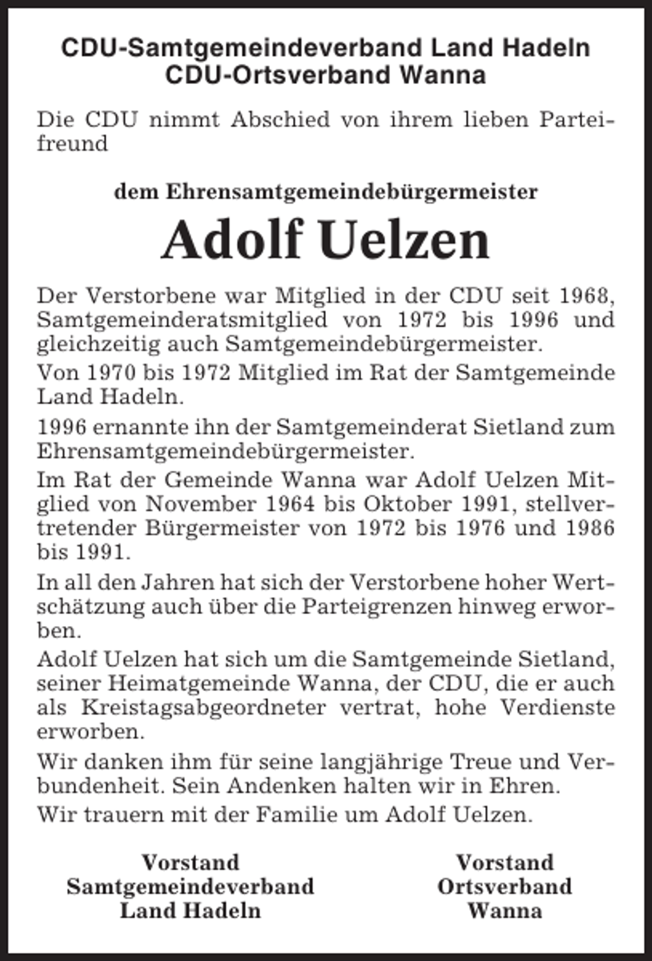 <p>CDU-Samtgemeindeverband Land Hadeln<br />CDU-Ortsverband Wanna<br />Die CDU nimmt Abschied von ihrem lieben Parteifreund<br />dem Ehrensamtgemeindebürgermeister</p><p>Adolf Uelzen<br />Der Verstorbene war Mitglied in der CDU seit 1968,<br />Samtgemeinderatsmitglied von 1972 bis 1996 und<br />gleichzeitig auch Samtgemeindebürgermeister.<br />Von 1970 bis 1972 Mitglied im Rat der Samtgemeinde<br />Land Hadeln.<br />1996 ernannte ihn der Samtgemeinderat Sietland zum<br />Ehrensamtgemeindebürgermeister.<br />Im Rat der Gemeinde Wanna war Adolf Uelzen Mitglied von November 1964 bis Oktober 1991, stellvertretender Bürgermeister von 1972 bis 1976 und 1986<br />bis 1991.<br />In all den Jahren hat sich der Verstorbene hoher Wertschätzung auch über die Parteigrenzen hinweg erworben.<br />Adolf Uelzen hat sich um die Samtgemeinde Sietland,<br />seiner Heimatgemeinde Wanna, der CDU, die er auch<br />als Kreistagsabgeordneter vertrat, hohe Verdienste<br />erworben.<br />Wir danken ihm für seine langjährige Treue und Verbundenheit. Sein Andenken halten wir in Ehren.<br />Wir trauern mit der Familie um Adolf Uelzen.<br />Vorstand<br />Samtgemeindeverband<br />Land Hadeln</p><p>Vorstand<br />Ortsverband<br />Wanna</p>