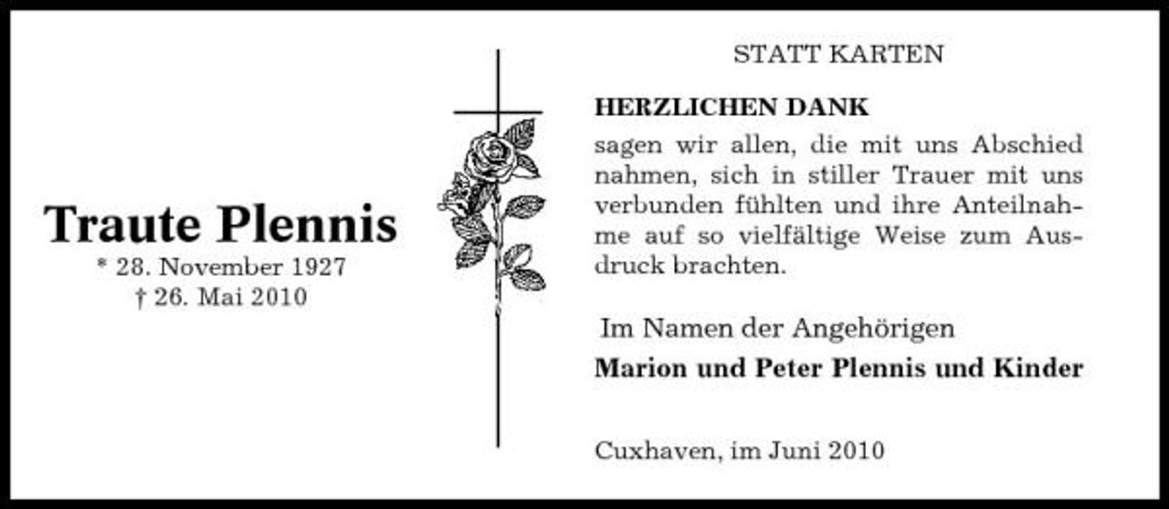 <p>STATT KARTEN HERZLICHEN DANK sagen wir allen, die mit uns Abschied nahmen, sich in stiller Trauer mit uns verbunden fühlten und ihre Anteilnahme auf so vielfältige Weise zum Ausdruck brachten.</p><p>Traute Plennis<br />* 28. November 1927 † 26. Mai 2010</p><p>Im Namen der Angehörigen Marion und Peter Plennis und Kinder<br />Cuxhaven, im Juni 2010</p>