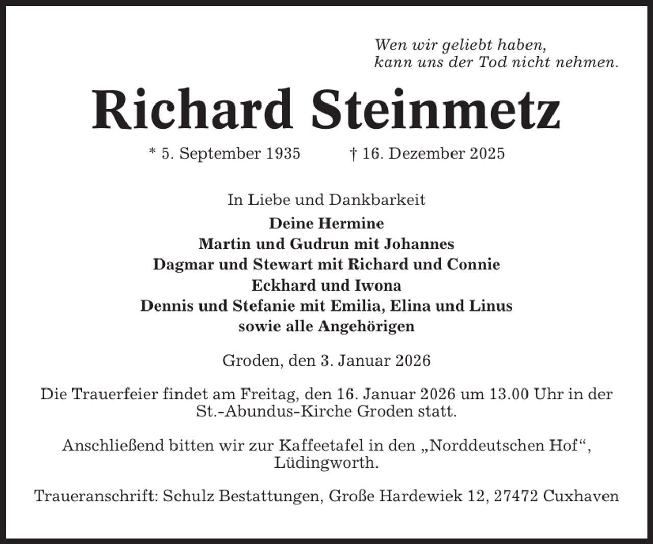 <p>Wen wir geliebt haben,<br />kann uns der Tod nicht nehmen.</p><p>Richard Steinmetz<br />* 5. September 1935</p><p>† 16. Dezember 2025</p><p>In Liebe und Dankbarkeit<br />Deine Hermine<br />Martin und Gudrun mit Johannes<br />Dagmar und Stewart mit Richard und Connie<br />Eckhard und Iwona<br />Dennis und Stefanie mit Emilia, Elina und Linus<br />sowie alle Angehörigen<br />Groden, den 3. Januar 2026<br />Die Trauerfeier findet am Freitag, den 16. Januar 2026 um 13.00 Uhr in der<br />St.-Abundus-Kirche Groden statt.<br />Anschließend bitten wir zur Kaffeetafel in den „Norddeutschen Hof“,<br />Lüdingworth.<br />Traueranschrift: Schulz Bestattungen, Große Hardewiek 12, 27472 Cuxhaven</p>