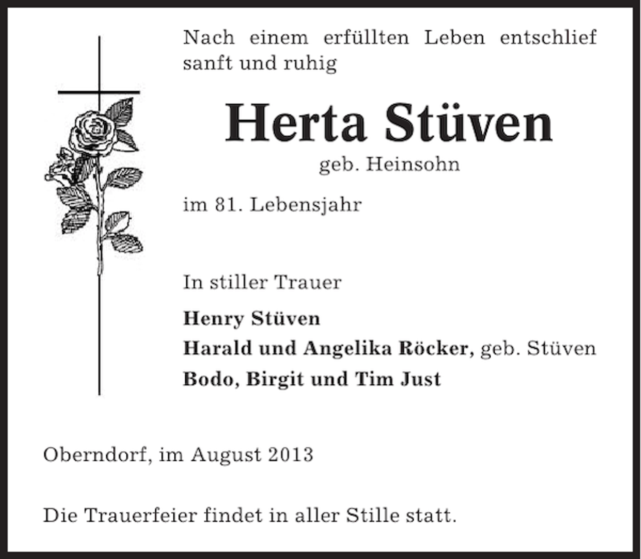 <p>Nach einem erfüllten Leben entschlief<br />sanft und ruhig</p><p>Herta Stüven<br />geb. Heinsohn<br />im 81. Lebensjahr</p><p>In stiller Trauer<br />Henry Stüven<br />Harald und Angelika Röcker, geb. Stüven<br />Bodo, Birgit und Tim Just</p><p>Oberndorf, im August 2013<br />Die Trauerfeier findet in aller Stille statt.</p>