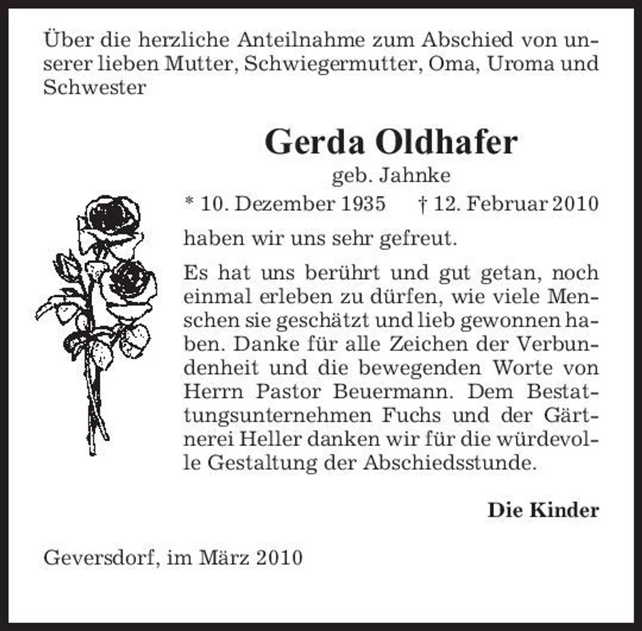 <p>Über die herzliche Anteilnahme zum Abschied von unserer lieben Mutter, Schwiegermutter, Oma, Uroma und Schwester</p><p>Gerda Oldhafer<br />geb. Jahnke * 10. Dezember 1935 † 12. Februar 2010 haben wir uns sehr gefreut. Es hat uns berührt und gut getan, noch einmal erleben zu dürfen, wie viele Menschen sie geschätzt und lieb gewonnen haben. Danke für alle Zeichen der Verbundenheit und die bewegenden Worte von Herrn Pastor Beuermann. Dem Bestattungsunternehmen Fuchs und der Gärtnerei Heller danken wir für die würdevolle Gestaltung der Abschiedsstunde. Die Kinder Geversdorf, im März 2010</p>