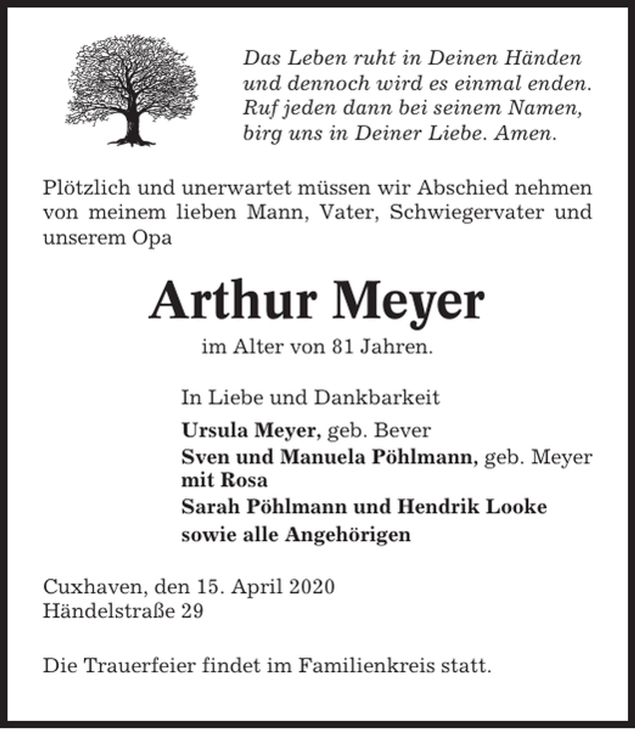 <p>Das Leben ruht in Deinen Händen<br />und dennoch wird es einmal enden.<br />Ruf jeden dann bei seinem Namen,<br />birg uns in Deiner Liebe. Amen.<br />Plötzlich und unerwartet müssen wir Abschied nehmen<br />von meinem lieben Mann, Vater, Schwiegervater und<br />unserem Opa</p><p>Arthur Meyer<br />im Alter von 81 Jahren.<br />In Liebe und Dankbarkeit<br />Ursula Meyer, geb. Bever<br />Sven und Manuela Pöhlmann, geb. Meyer<br />mit Rosa<br />Sarah Pöhlmann und Hendrik Looke<br />sowie alle Angehörigen<br />Cuxhaven, den 15. April 2020<br />Händelstraße 29<br />Die Trauerfeier findet im Familienkreis statt.</p>