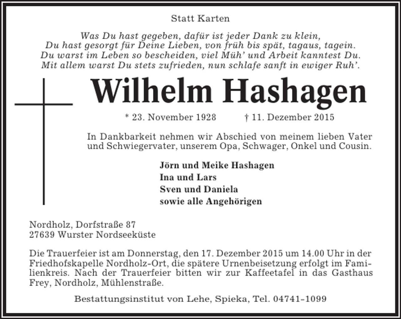 <p>Statt Karten<br />Was Du hast gegeben, dafür ist jeder Dank zu klein,<br />Du hast gesorgt für Deine Lieben, von früh bis spät, tagaus, tagein.<br />Du warst im Leben so bescheiden, viel Müh’ und Arbeit kanntest Du.<br />Mit allem warst Du stets zufrieden, nun schlafe sanft in ewiger Ruh’.</p><p>Wilhelm Hashagen<br />* 23. November 1928</p><p>† 11. Dezember 2015</p><p>In Dankbarkeit nehmen wir Abschied von meinem lieben Vater<br />und Schwiegervater, unserem Opa, Schwager, Onkel und Cousin.<br />Jörn und Meike Hashagen<br />Ina und Lars<br />Sven und Daniela<br />sowie alle Angehörigen<br />Nordholz, Dorfstraße 87<br />27639 Wurster Nordseeküste<br />Die Trauerfeier ist am Donnerstag, den 17. Dezember 2015 um 14.00 Uhr in der<br />Friedhofskapelle Nordholz-Ort, die spätere Urnenbeisetzung erfolgt im Familienkreis. Nach der Trauerfeier bitten wir zur Kaffeetafel in das Gasthaus<br />Frey, Nordholz, Mühlenstraße.<br />Bestattungsinstitut von Lehe, Spieka, Tel. 04741-1099</p>