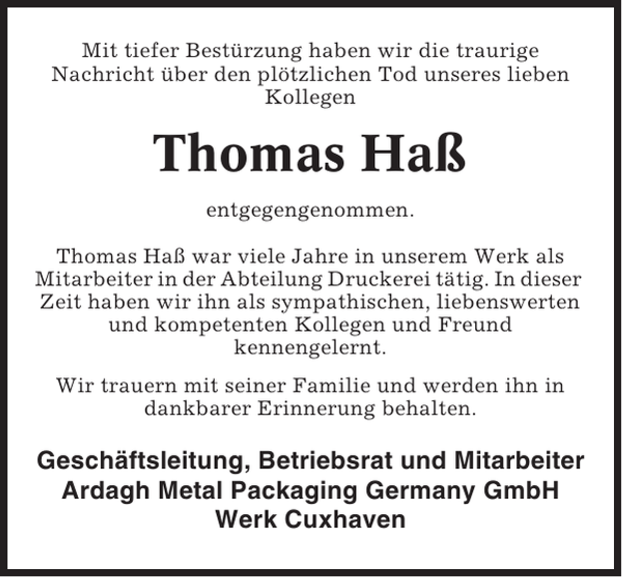 <p>Mit tiefer Bestürzung haben wir die traurige<br />Nachricht über den plötzlichen Tod unseres lieben<br />Kollegen</p><p>Thomas Haß<br />entgegengenommen.<br />Thomas Haß war viele Jahre in unserem Werk als<br />Mitarbeiter in der Abteilung Druckerei tätig. In dieser<br />Zeit haben wir ihn als sympathischen, liebenswerten<br />und kompetenten Kollegen und Freund<br />kennengelernt.<br />Wir trauern mit seiner Familie und werden ihn in<br />dankbarer Erinnerung behalten.</p><p>Geschäftsleitung, Betriebsrat und Mitarbeiter<br />Ardagh Metal Packaging Germany GmbH<br />Werk Cuxhaven</p>