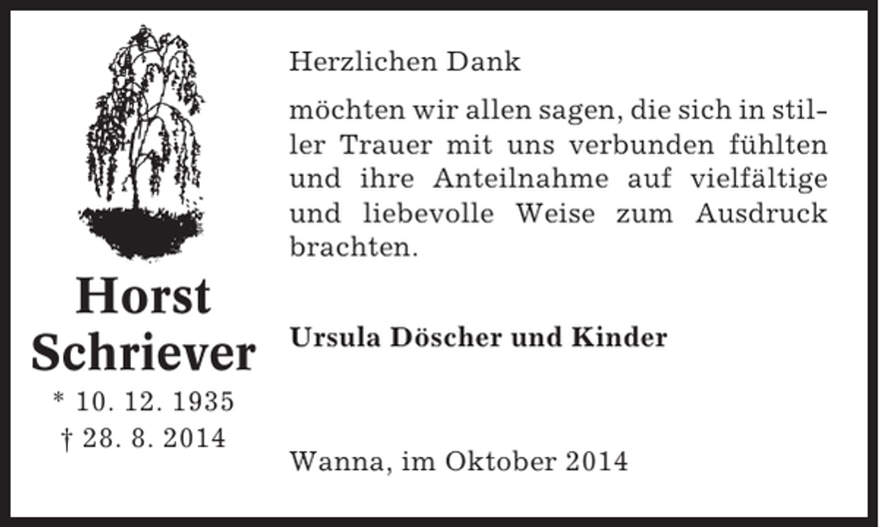 <p>Herzlichen Dank<br />möchten wir allen sagen, die sich in stiller Trauer mit uns verbunden fühlten<br />und ihre Anteilnahme auf vielfältige<br />und liebevolle Weise zum Ausdruck<br />brachten.</p><p>Horst<br />Schriever<br />* 10. 12. 1935<br />† 28. 8. 2014</p><p>Ursula Döscher und Kinder</p><p>Wanna, im Oktober 2014</p>