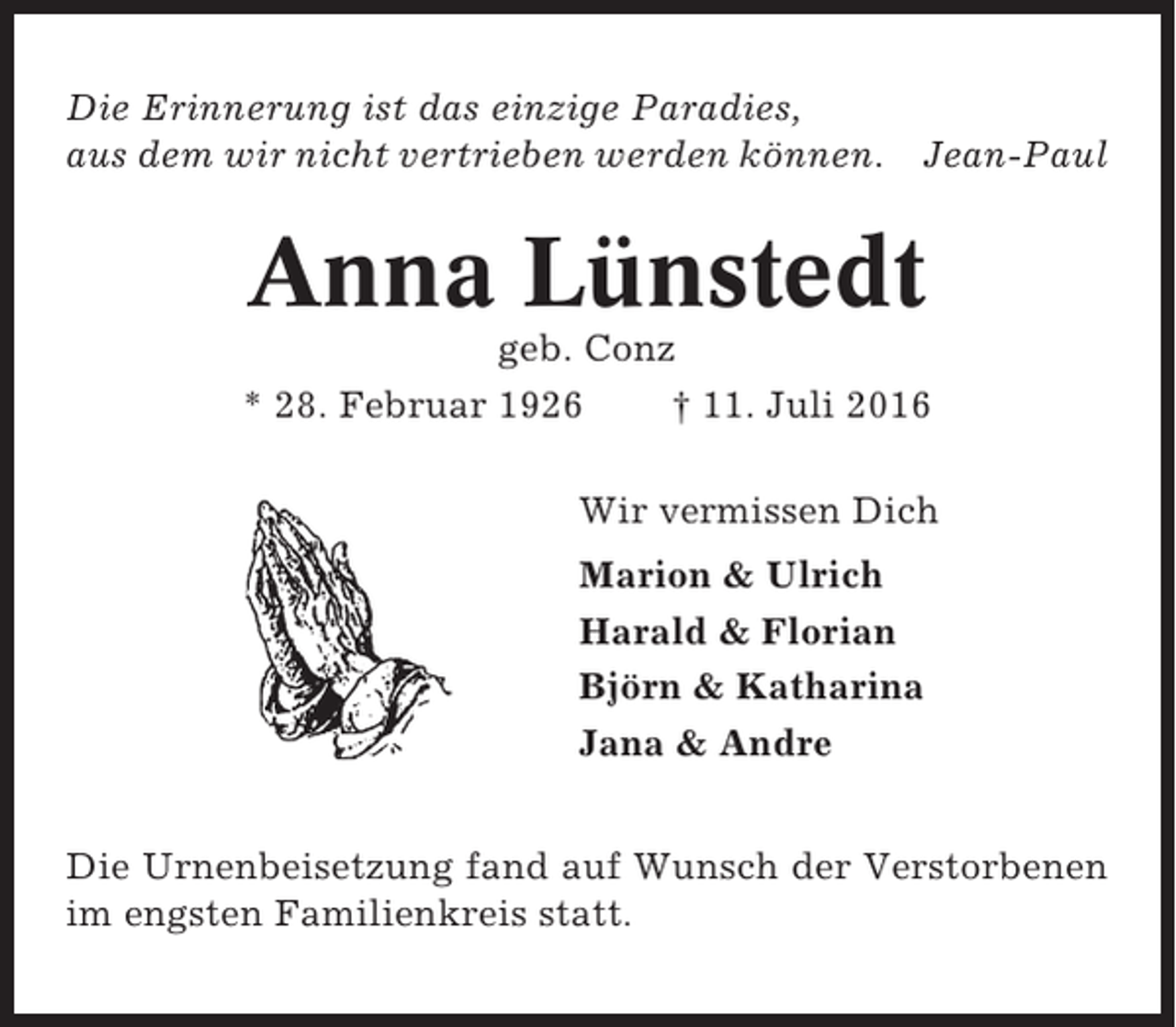 <p>Die Erinnerung ist das einzige Paradies,<br />aus dem wir nicht vertrieben werden können.</p><p>Jean-Paul</p><p>Anna Lünstedt<br />geb. Conz<br />* 28. Februar 1926<br />† 11. Juli 2016<br />Wir vermissen Dich<br />Marion &amp; Ulrich<br />Harald &amp; Florian<br />Björn &amp; Katharina<br />Jana &amp; Andre<br />Die Urnenbeisetzung fand auf Wunsch der Verstorbenen<br />im engsten Familienkreis statt.</p>