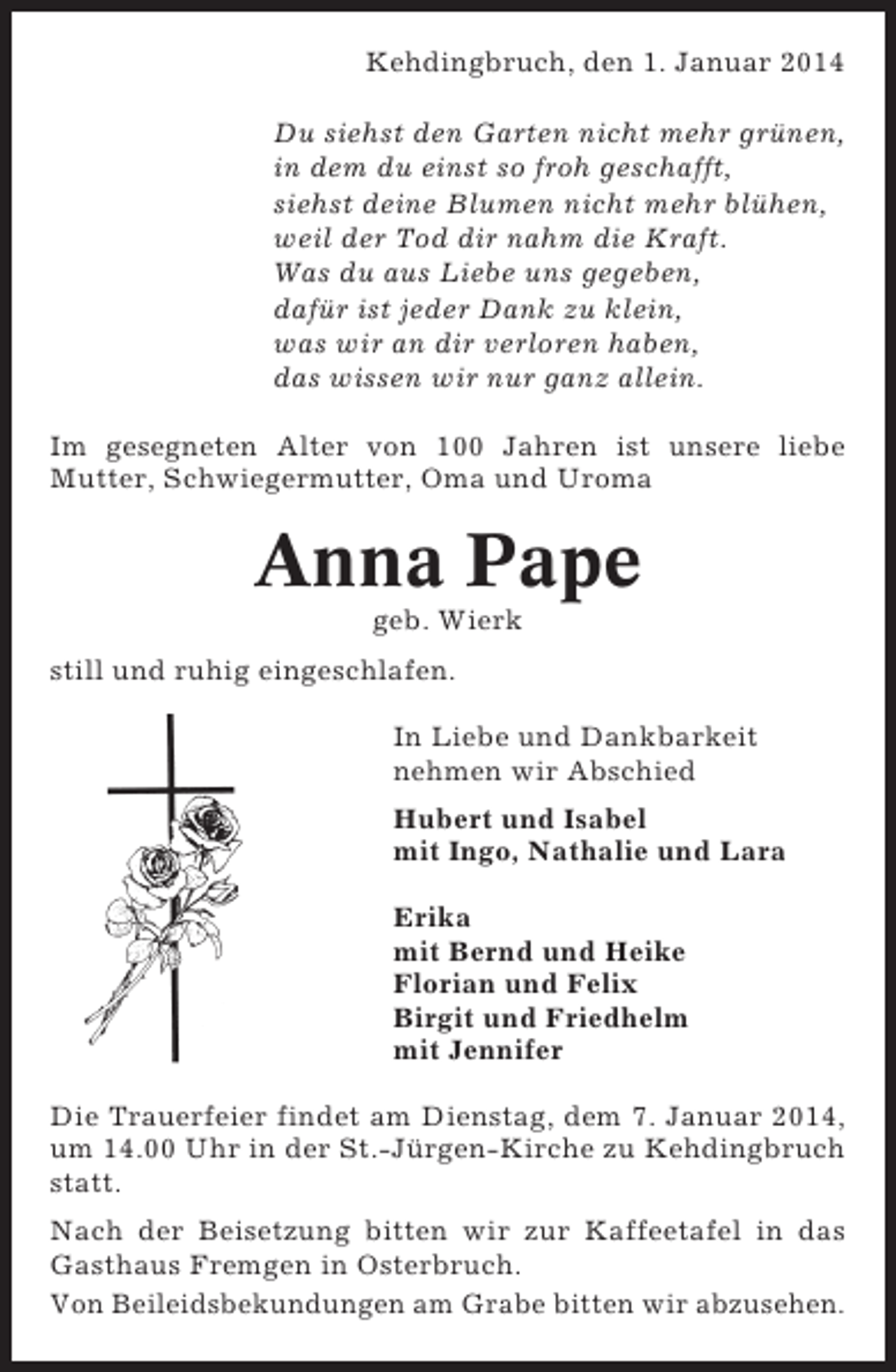 <p>Kehdingbruch, den 1. Januar 2014<br />Du siehst den Garten nicht mehr grünen,<br />in dem du einst so froh geschafft,<br />siehst deine Blumen nicht mehr blühen,<br />weil der Tod dir nahm die Kraft.<br />Was du aus Liebe uns gegeben,<br />dafür ist jeder Dank zu klein,<br />was wir an dir verloren haben,<br />das wissen wir nur ganz allein.<br />Im gesegneten Alter von 100 Jahren ist unsere liebe<br />Mutter, Schwiegermutter, Oma und Uroma</p><p>Anna Pape<br />geb. Wierk<br />still und ruhig eingeschlafen.<br />In Liebe und Dankbarkeit<br />nehmen wir Abschied<br />Hubert und Isabel<br />mit Ingo, Nathalie und Lara<br />Erika<br />mit Bernd und Heike<br />Florian und Felix<br />Birgit und Friedhelm<br />mit Jennifer<br />Die Trauerfeier findet am Dienstag, dem 7. Januar 2014,<br />um 14.00 Uhr in der St.-Jürgen-Kirche zu Kehdingbruch<br />statt.<br />Nach der Beisetzung bitten wir zur Kaffeetafel in das<br />Gasthaus Fremgen in Osterbruch.<br />Von Beileidsbekundungen am Grabe bitten wir abzusehen.</p>