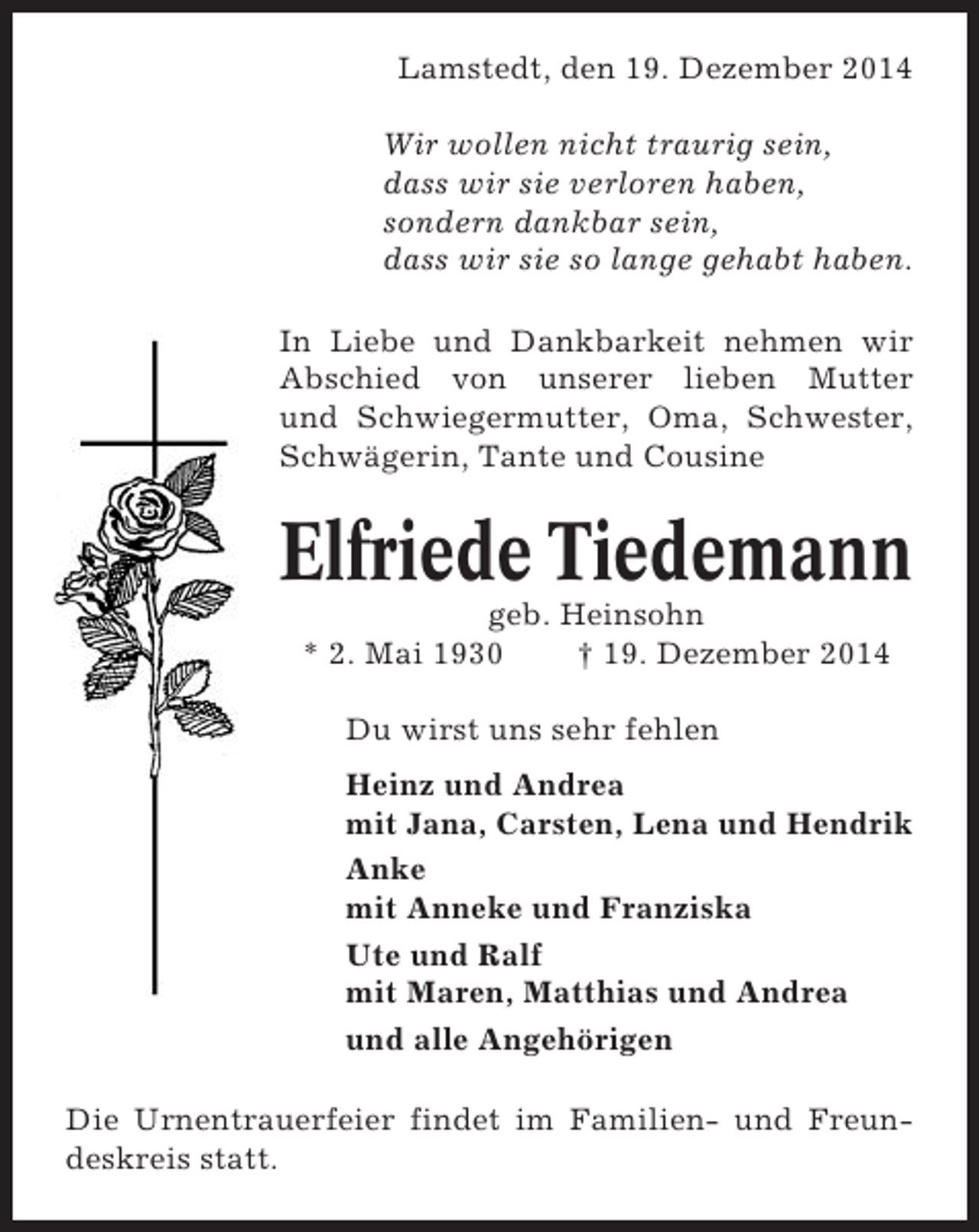 <p>Lamstedt, den 19. Dezember 2014<br />Wir wollen nicht traurig sein,<br />dass wir sie verloren haben,<br />sondern dankbar sein,<br />dass wir sie so lange gehabt haben.<br />In Liebe und Dankbarkeit nehmen wir<br />Abschied von unserer lieben Mutter<br />und Schwiegermutter, Oma, Schwester,<br />Schwägerin, Tante und Cousine</p><p>Elfriede Tiedemann<br />geb. Heinsohn<br />* 2. Mai 1930<br />† 19. Dezember 2014<br />Du wirst uns sehr fehlen<br />Heinz und Andrea<br />mit Jana, Carsten, Lena und Hendrik<br />Anke<br />mit Anneke und Franziska<br />Ute und Ralf<br />mit Maren, Matthias und Andrea<br />und alle Angehörigen<br />Die Urnentrauerfeier findet im Familien- und Freundeskreis statt.</p>