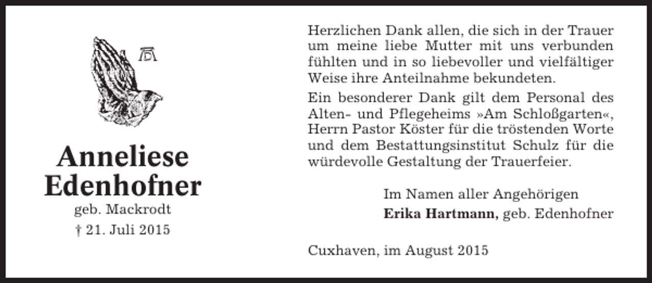 <p>Anneliese<br />Edenhofner<br />geb. Mackrodt<br />† 21. Juli 2015</p><p>Herzlichen Dank allen, die sich in der Trauer<br />um meine liebe Mutter mit uns verbunden<br />fühlten und in so liebevoller und vielfältiger<br />Weise ihre Anteilnahme bekundeten.<br />Ein besonderer Dank gilt dem Personal des<br />Alten- und Pflegeheims »Am Schloßgarten«,<br />Herrn Pastor Köster für die tröstenden Worte<br />und dem Bestattungsinstitut Schulz für die<br />würdevolle Gestaltung der Trauerfeier.<br />Im Namen aller Angehörigen<br />Erika Hartmann, geb. Edenhofner<br />Cuxhaven, im August 2015</p>