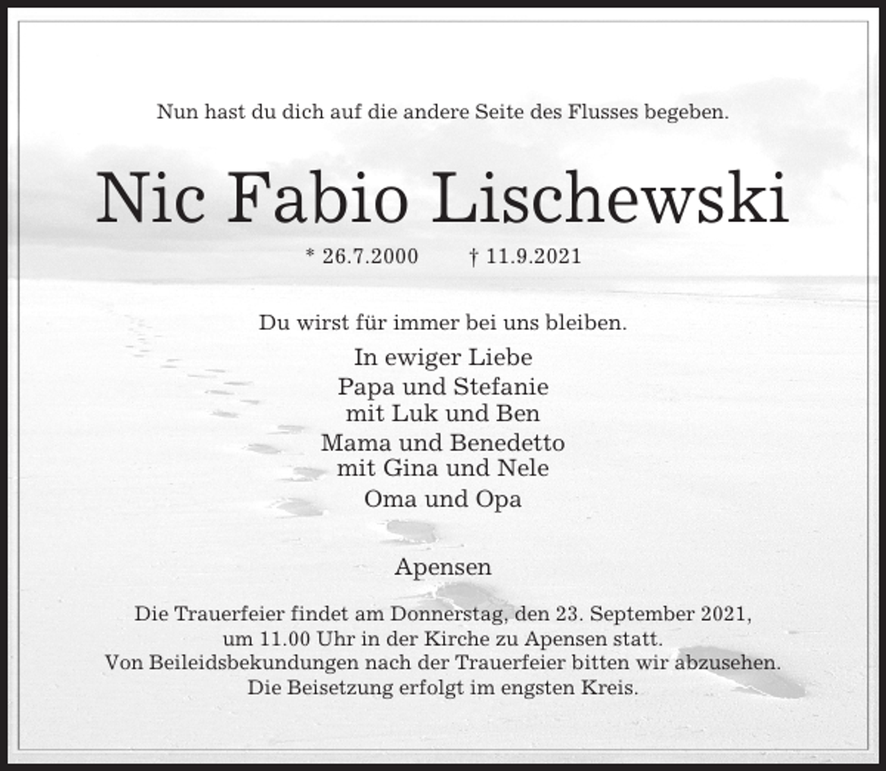 <p>Nun hast du dich auf die andere Seite des Flusses begeben.</p><p>Nic Fabio Lischewski<br />* 26.7.2000</p><p>† 11.9.2021</p><p>Du wirst für immer bei uns bleiben.</p><p>In ewiger Liebe<br />Papa und Stefanie<br />mit Luk und Ben<br />Mama und Benedetto<br />mit Gina und Nele<br />Oma und Opa<br />Apensen<br />Die Trauerfeier findet am Donnerstag, den 23. September 2021,<br />um 11.00 Uhr in der Kirche zu Apensen statt.<br />Von Beileidsbekundungen nach der Trauerfeier bitten wir abzusehen.<br />Die Beisetzung erfolgt im engsten Kreis.</p>