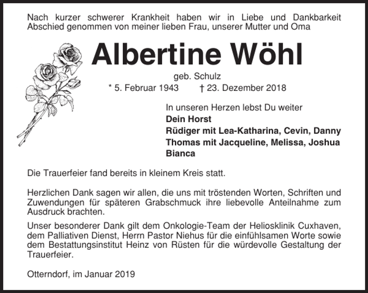 <p>Nach kurzer schwerer Krankheit haben wir in Liebe und Dankbarkeit<br />Abschied genommen von meiner lieben Frau, unserer Mutter und Oma</p><p>Albertine Wöhl<br />geb. Schulz<br />* 5. Februar 1943<br />† 23. Dezember 2018<br />In unseren Herzen lebst Du weiter<br />Dein Horst<br />Rüdiger mit Lea-Katharina, Cevin, Danny<br />Thomas mit Jacqueline, Melissa, Joshua<br />Bianca<br />Die Trauerfeier fand bereits in kleinem Kreis statt.<br />Herzlichen Dank sagen wir allen, die uns mit tröstenden Worten, Schriften und<br />Zuwendungen für späteren Grabschmuck ihre liebevolle Anteilnahme zum<br />Ausdruck brachten.<br />Unser besonderer Dank gilt dem Onkologie-Team der Heliosklinik Cuxhaven,<br />dem Palliativen Dienst, Herrn Pastor Niehus für die einfühlsamen Worte sowie<br />dem Bestattungsinstitut Heinz von Rüsten für die würdevolle Gestaltung der<br />Trauerfeier.<br />Otterndorf, im Januar 2019</p>