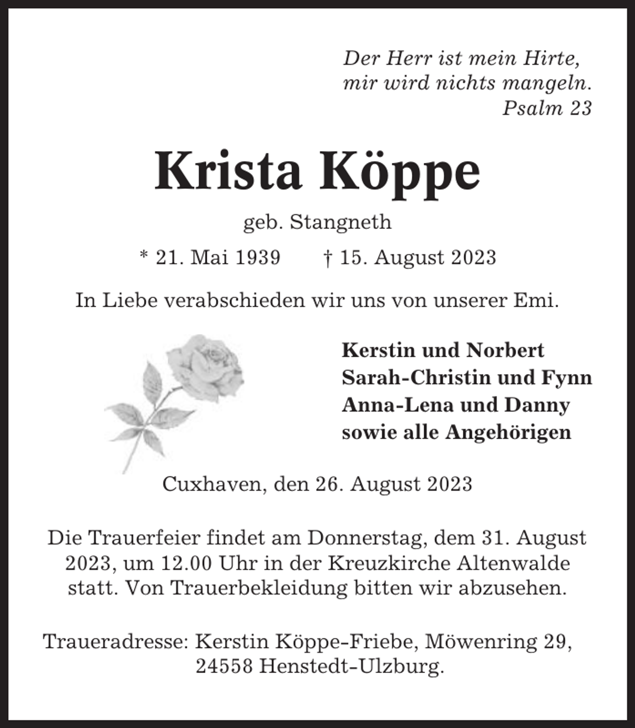 <p>Der Herr ist mein Hirte,<br />mir wird nichts mangeln.<br />Psalm 23</p><p>Krista Köppe<br />geb. Stangneth<br />* 21. Mai 1939</p><p>† 15. August 2023</p><p>In Liebe verabschieden wir uns von unserer Emi.<br />Kerstin und Norbert<br />Sarah-Christin und Fynn<br />Anna-Lena und Danny<br />sowie alle Angehörigen<br />Cuxhaven, den 26. August 2023<br />Die Trauerfeier findet am Donnerstag, dem 31. August<br />2023, um 12.00 Uhr in der Kreuzkirche Altenwalde<br />statt. Von Trauerbekleidung bitten wir abzusehen.<br />Traueradresse: Kerstin Köppe-Friebe, Möwenring 29,<br />24558 Henstedt-Ulzburg.</p>