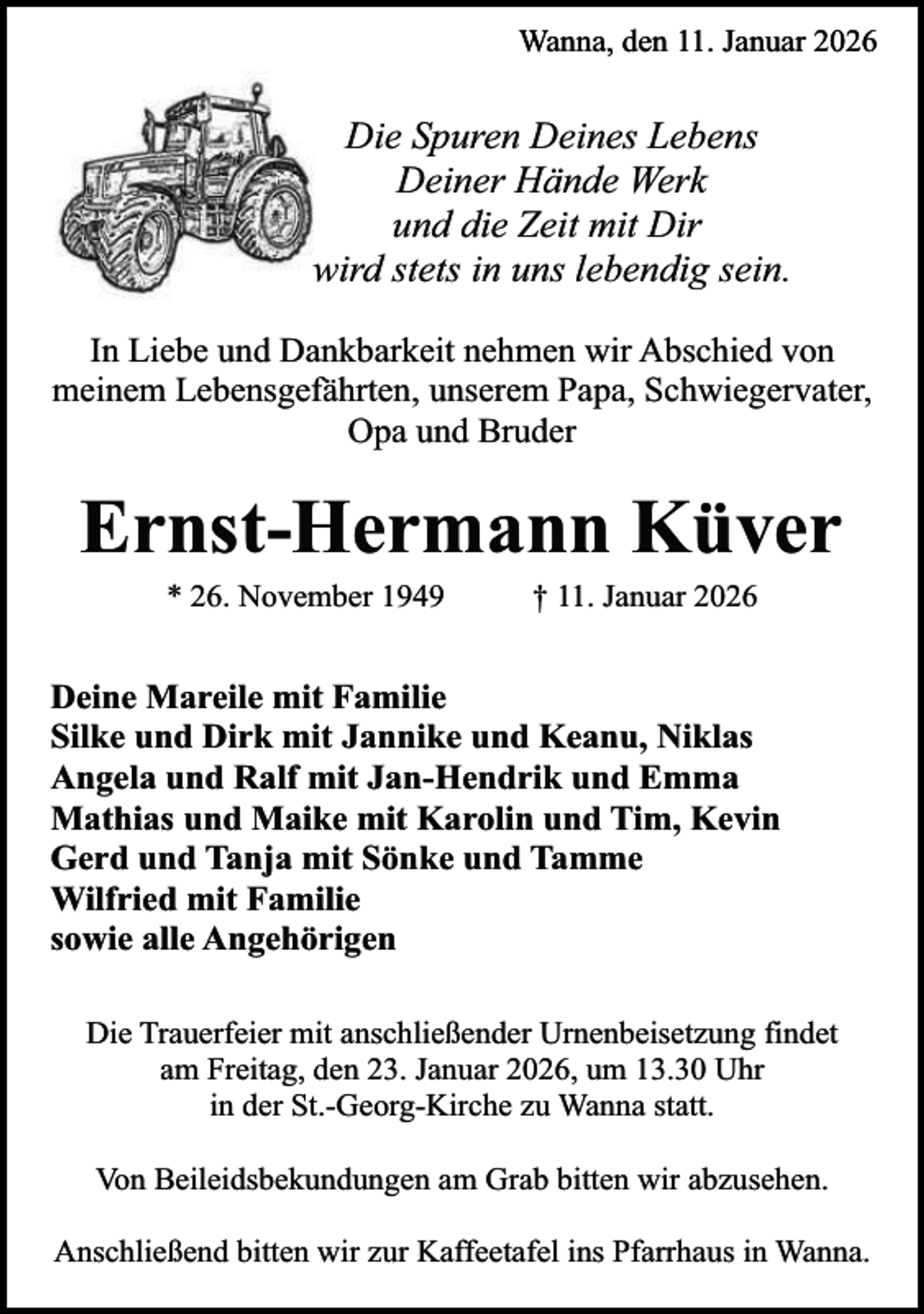 <p>Wanna, den 11. Januar 2026</p><p>Die Spuren Deines Lebens<br />Deiner Hände Werk<br />und die Zeit mit Dir<br />wird stets in uns lebendig sein.<br />In Liebe und Dankbarkeit nehmen wir Abschied von<br />meinem Lebensgefährten, unserem Papa, Schwiegervater,<br />Opa und Bruder</p><p>Ernst-Hermann Küver<br />* 26. November 1949</p><p>† 11. Januar 2026</p><p>Deine Mareile mit Familie<br />Silke und Dirk mit Jannike und Keanu, Niklas<br />Angela und Ralf mit Jan-Hendrik und Emma<br />Mathias und Maike mit Karolin und Tim, Kevin<br />Gerd und Tanja mit Sönke und Tamme<br />Wilfried mit Familie<br />sowie alle Angehörigen<br />Die Trauerfeier mit anschließender Urnenbeisetzung findet<br />am Freitag, den 23. Januar 2026, um 13.30 Uhr<br />in der St.-Georg-Kirche zu Wanna statt.<br />Von Beileidsbekundungen am Grab bitten wir abzusehen.<br />Anschließend bitten wir zur Kaffeetafel ins Pfarrhaus in Wanna.</p>
