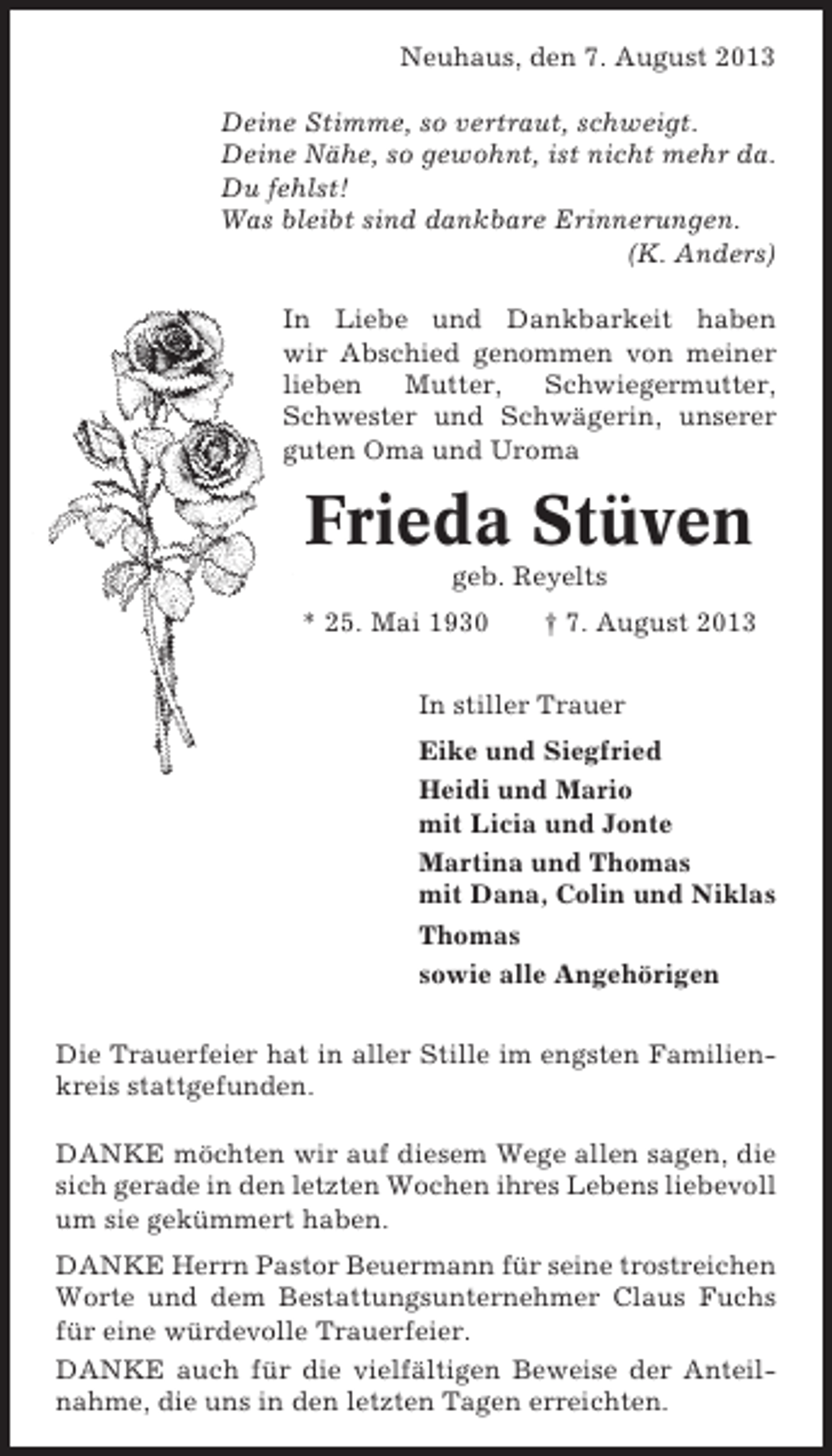 <p>Neuhaus, den 7. August 2013<br />Deine Stimme, so vertraut, schweigt.<br />Deine Nähe, so gewohnt, ist nicht mehr da.<br />Du fehlst!<br />Was bleibt sind dankbare Erinnerungen.<br />(K. Anders)<br />In Liebe und Dankbarkeit haben<br />wir Abschied genommen von meiner<br />lieben<br />Mutter,<br />Schwiegermutter,<br />Schwester und Schwägerin, unserer<br />guten Oma und Uroma</p><p>Frieda Stüven<br />geb. Reyelts<br />* 25. Mai 1930</p><p>† 7. August 2013</p><p>In stiller Trauer<br />Eike und Siegfried<br />Heidi und Mario<br />mit Licia und Jonte<br />Martina und Thomas<br />mit Dana, Colin und Niklas<br />Thomas<br />sowie alle Angehörigen<br />Die Trauerfeier hat in aller Stille im engsten Familienkreis stattgefunden.<br />DANKE möchten wir auf diesem Wege allen sagen, die<br />sich gerade in den letzten Wochen ihres Lebens liebevoll<br />um sie gekümmert haben.<br />DANKE Herrn Pastor Beuermann für seine trostreichen<br />Worte und dem Bestattungsunternehmer Claus Fuchs<br />für eine würdevolle Trauerfeier.<br />DANKE auch für die vielfältigen Beweise der Anteilnahme, die uns in den letzten Tagen erreichten.</p>