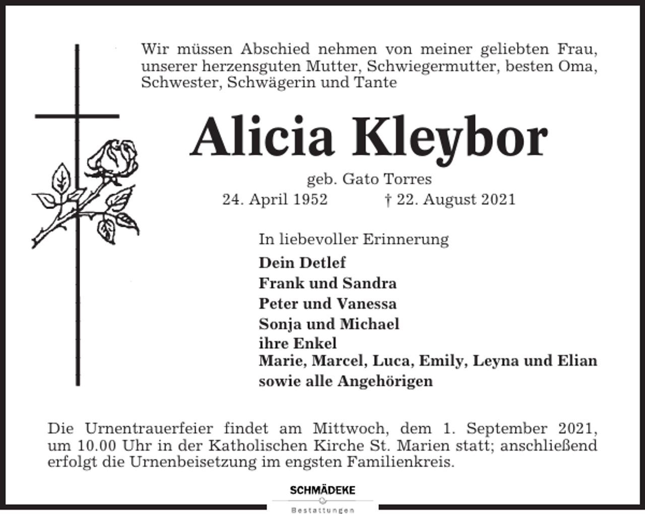 <p>Wir müssen Abschied nehmen von meiner geliebten Frau,<br />unserer herzensguten Mutter, Schwiegermutter, besten Oma,<br />Schwester, Schwägerin und Tante</p><p>Alicia Kleybor<br />geb. Gato Torres<br />24. April 1952<br />† 22. August 2021<br />In liebevoller Erinnerung<br />Dein Detlef<br />Frank und Sandra<br />Peter und Vanessa<br />Sonja und Michael<br />ihre Enkel<br />Marie, Marcel, Luca, Emily, Leyna und Elian<br />sowie alle Angehörigen<br />Die Urnentrauerfeier findet am Mittwoch, dem 1. September 2021,<br />um 10.00 Uhr in der Katholischen Kirche St. Marien statt; anschließend<br />erfolgt die Urnenbeisetzung im engsten Familienkreis.</p>