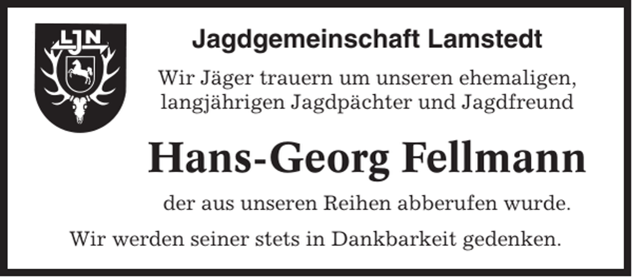 <p>Jagdgemeinschaft Lamstedt<br />Wir Jäger trauern um unseren ehemaligen,<br />langjährigen Jagdpächter und Jagdfreund</p><p>Hans-Georg Fellmann<br />der aus unseren Reihen abberufen wurde.<br />Wir werden seiner stets in Dankbarkeit gedenken.</p>