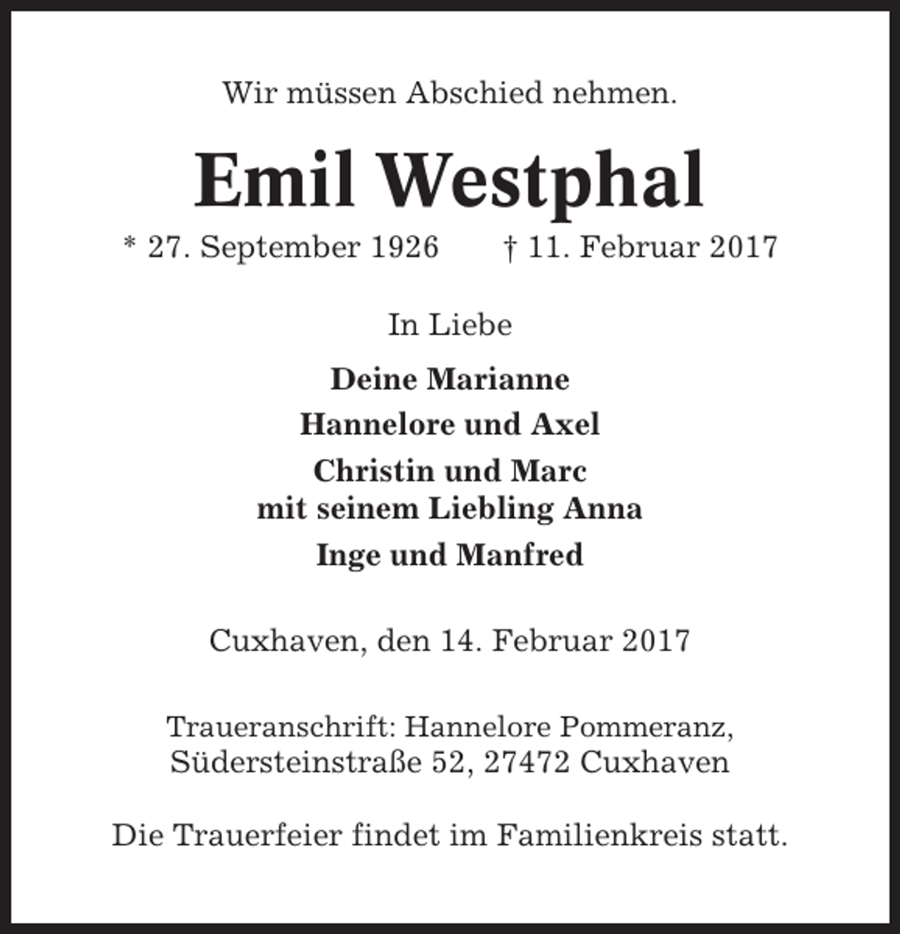 <p>Wir müssen Abschied nehmen.</p><p>Emil Westphal<br />* 27. September 1926</p><p>† 11. Februar 2017</p><p>In Liebe<br />Deine Marianne<br />Hannelore und Axel<br />Christin und Marc<br />mit seinem Liebling Anna<br />Inge und Manfred<br />Cuxhaven, den 14. Februar 2017<br />Traueranschrift: Hannelore Pommeranz,</p><p>Südersteinstraße 52, 27472 Cuxhaven<br />Die Trauerfeier findet im Familienkreis statt.</p>
