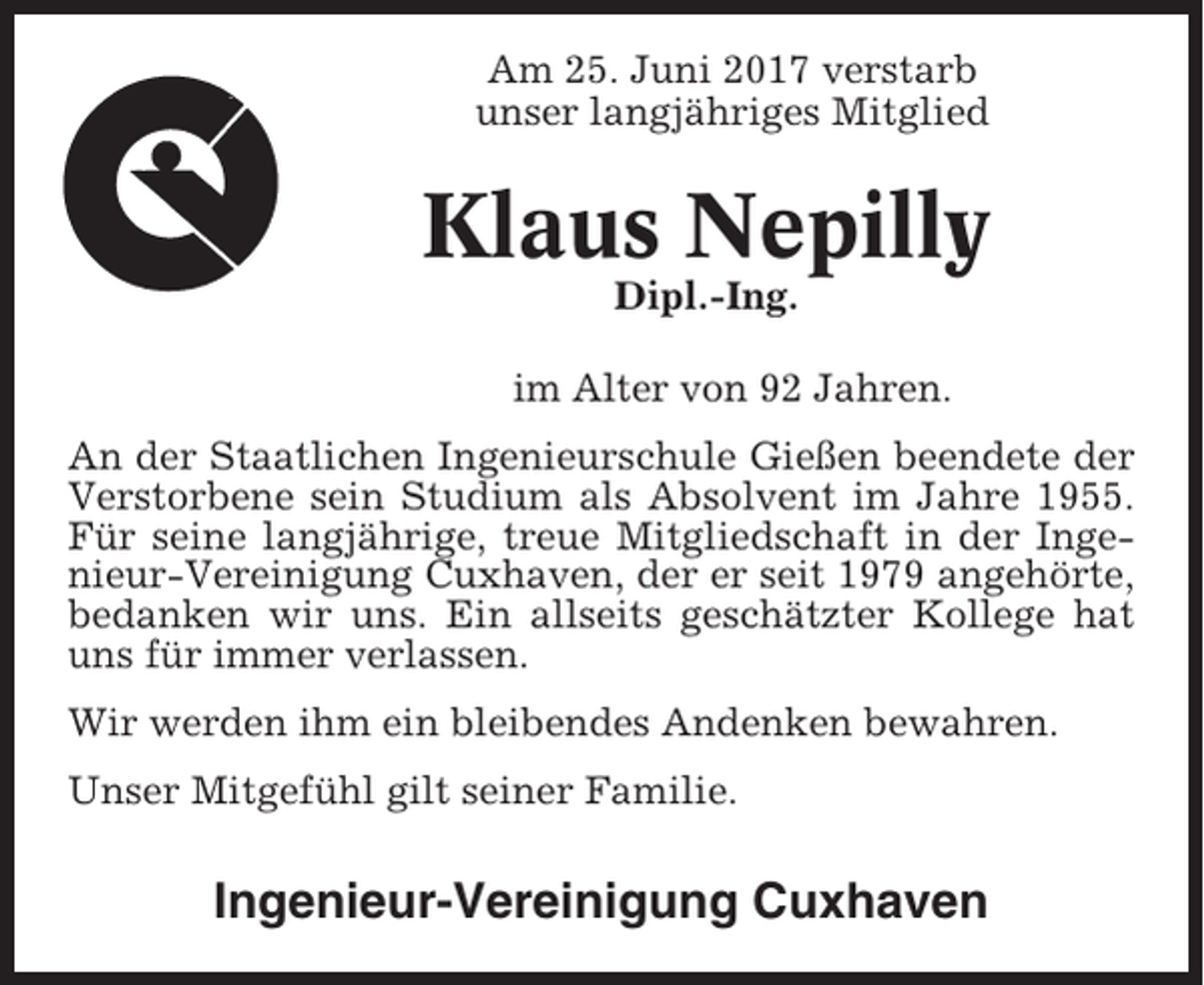 <p>Am 25. Juni 2017 verstarb<br />unser langjähriges Mitglied</p><p>Klaus Nepilly<br />Dipl.-Ing.<br />im Alter von 92 Jahren.<br />An der Staatlichen Ingenieurschule Gießen beendete der<br />Verstorbene sein Studium als Absolvent im Jahre 1955.<br />Für seine langjährige, treue Mitgliedschaft in der Ingenieur-Vereinigung Cuxhaven, der er seit 1979 angehörte,<br />bedanken wir uns. Ein allseits geschätzter Kollege hat<br />uns für immer verlassen.<br />Wir werden ihm ein bleibendes Andenken bewahren.<br />Unser Mitgefühl gilt seiner Familie.</p><p>Ingenieur-Vereinigung Cuxhaven</p>