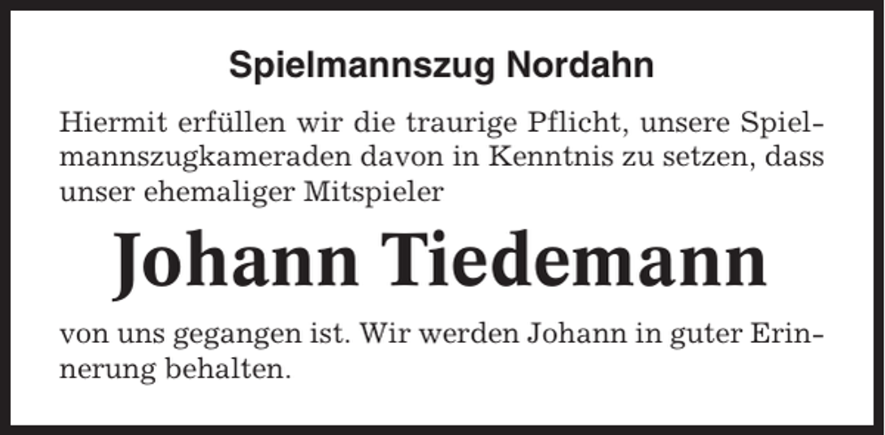 <p>Spielmannszug Nordahn<br />Hiermit erfüllen wir die traurige Pflicht, unsere Spielmannszugkameraden davon in Kenntnis zu setzen, dass<br />unser ehemaliger Mitspieler</p><p>Johann Tiedemann<br />von uns gegangen ist. Wir werden Johann in guter Erinnerung behalten.</p>