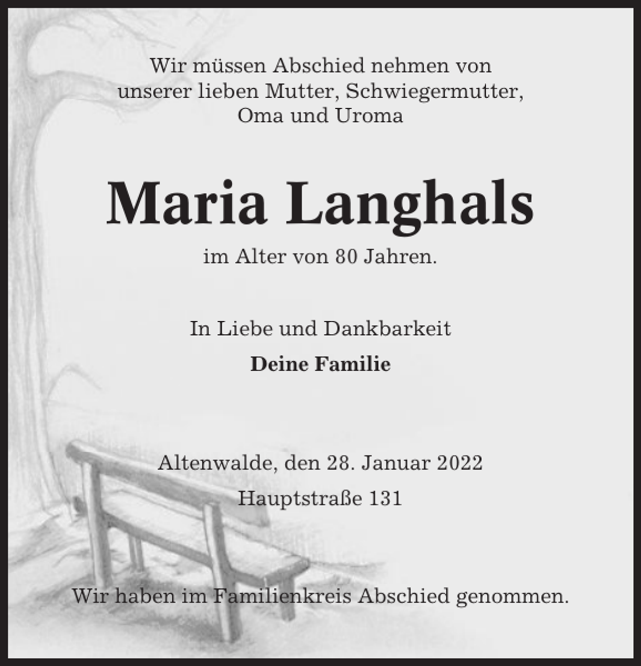 <p>Wir müssen Abschied nehmen von<br />unserer lieben Mutter, Schwiegermutter,<br />Oma und Uroma</p><p>Maria Langhals<br />im Alter von 80 Jahren.</p><p>In Liebe und Dankbarkeit<br />Deine Familie</p><p>Altenwalde, den 28. Januar 2022<br />Hauptstraße 131</p><p>Wir haben im Familienkreis Abschied genommen.</p>
