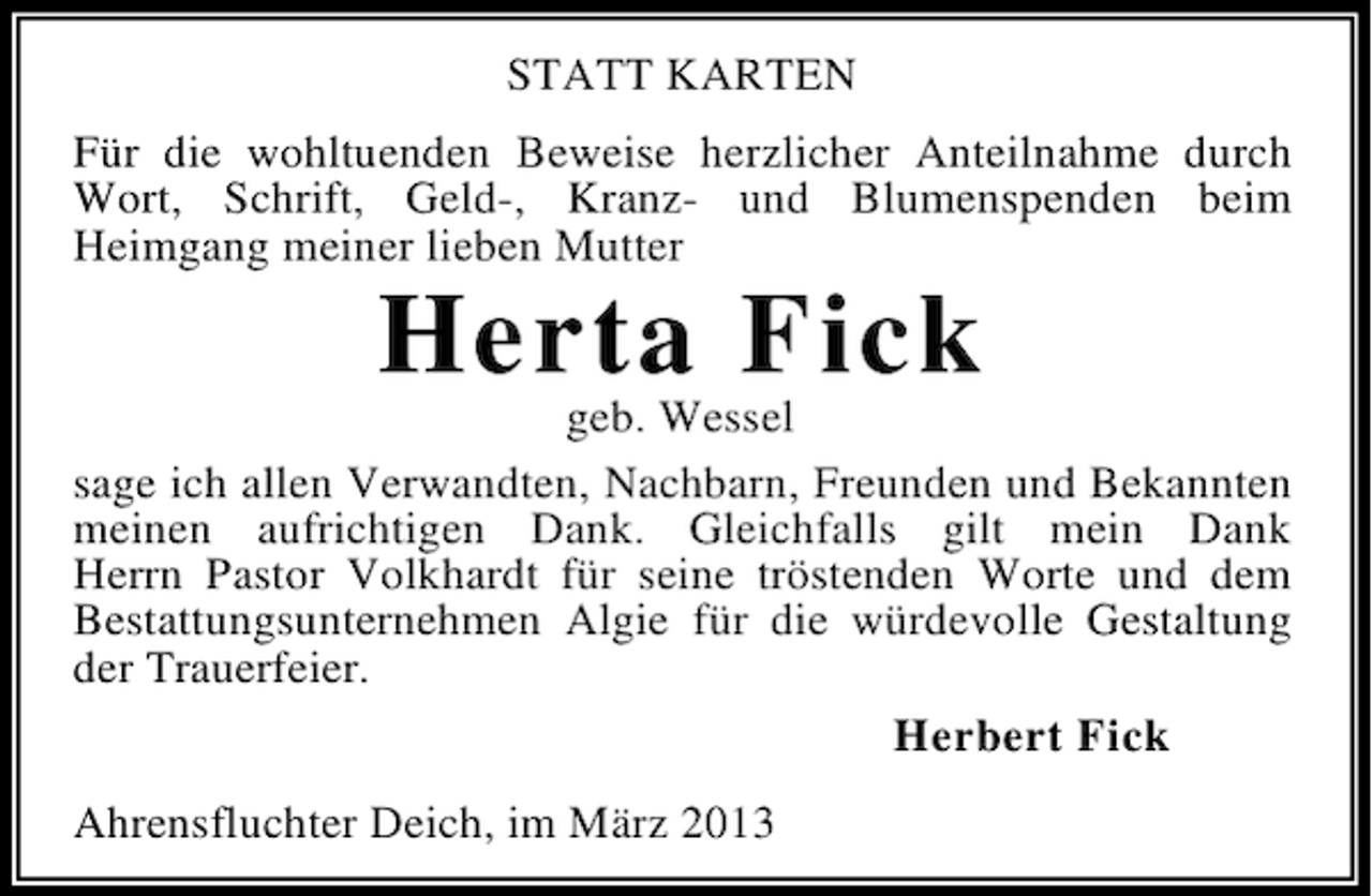 <p>STATT KARTEN<br />Für die wohltuenden Beweise herzlicher Anteilnahme durch<br />Wort, Schrift, Geld-, Kranz- und Blumenspenden beim<br />Heimgang meiner lieben Mutter</p><p>Herta Fick<br />geb. Wessel<br />sage ich allen Verwandten, Nachbarn, Freunden und Bekannten<br />meinen aufrichtigen Dank. Gleichfalls gilt mein Dank<br />Herrn Pastor Volkhardt für seine tröstenden Worte und dem<br />Bestattungsunternehmen Algie für die würdevolle Gestaltung<br />der Trauerfeier.<br />Herbert Fick<br />Ahrensfluchter Deich, im März 2013</p>