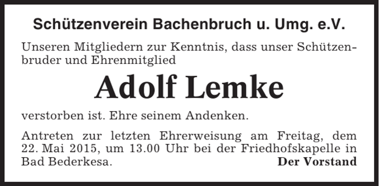 <p>Schützenverein Bachenbruch u. Umg. e.V.<br />Unseren Mitgliedern zur Kenntnis, dass unser Schützenbruder und Ehrenmitglied</p><p>Adolf Lemke<br />verstorben ist. Ehre seinem Andenken.<br />Antreten zur letzten Ehrerweisung am Freitag, dem<br />22. Mai 2015, um 13.00 Uhr bei der Friedhofskapelle in<br />Bad Bederkesa.<br />Der Vorstand</p>