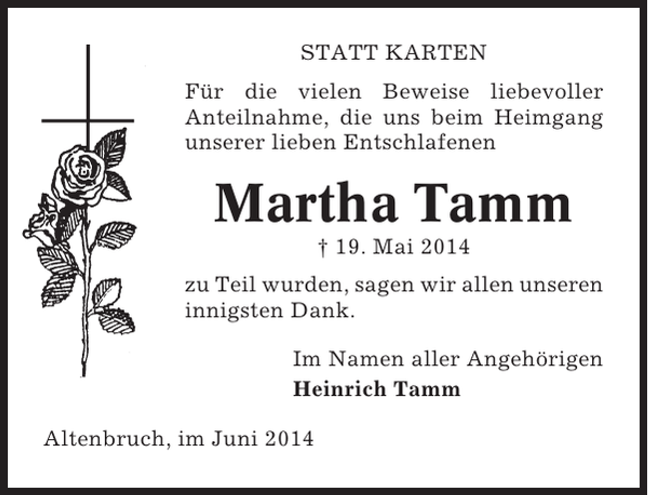 <p>STATT KARTEN<br />Für die vielen Beweise liebevoller<br />Anteilnahme, die uns beim Heimgang<br />unserer lieben Entschlafenen</p><p>Martha Tamm<br />† 19. Mai 2014<br />zu Teil wurden, sagen wir allen unseren<br />innigsten Dank.<br />Im Namen aller Angehörigen<br />Heinrich Tamm<br />Altenbruch, im Juni 2014</p>
