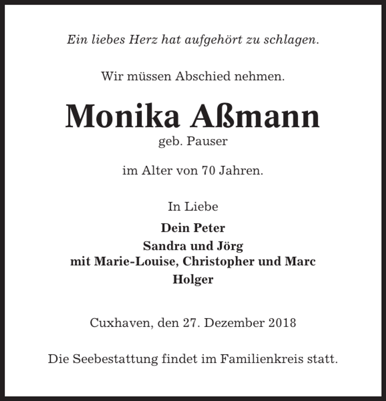 <p>Ein liebes Herz hat aufgehört zu schlagen.<br />Wir müssen Abschied nehmen.</p><p>Monika Aßmann<br />geb. Pauser<br />im Alter von 70 Jahren.<br />In Liebe<br />Dein Peter<br />Sandra und Jörg<br />mit Marie-Louise, Christopher und Marc<br />Holger<br />Cuxhaven, den 27. Dezember 2018<br />Die Seebestattung findet im Familienkreis statt.</p>