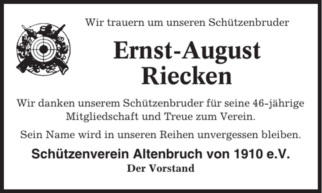 <p>Wir trauern um unseren Schützenbruder</p><p>Ernst-August<br />Riecken<br />Wir danken unserem Schützenbruder für seine 46-jährige<br />Mitgliedschaft und Treue zum Verein.<br />Sein Name wird in unseren Reihen unvergessen bleiben.</p><p>Schützenverein Altenbruch von 1910 e.V.<br />Der Vorstand</p>