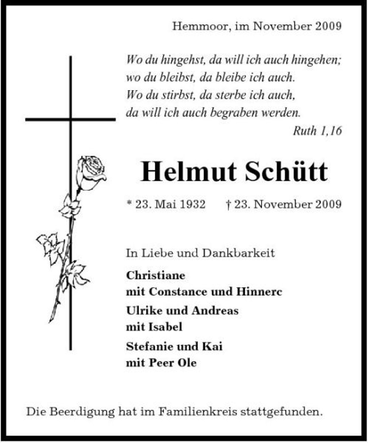 <p>Hemmoor, im November 2009</p><p>Wo du hingehst, da will ich auch hingehen; wo du bleibst, da bleibe ich auch. Wo du stirbst, da sterbe ich auch, da will ich auch begraben werden. Ruth 1,16</p><p>Helmut Schütt<br />* 23. Mai 1932 † 23. November 2009 In Liebe und Dankbarkeit Christiane mit Constance und Hinnerc Ulrike und Andreas mit Isabel Stefanie und Kai mit Peer Ole</p><p>Die Beerdigung hat im Familienkreis stattgefunden.</p>