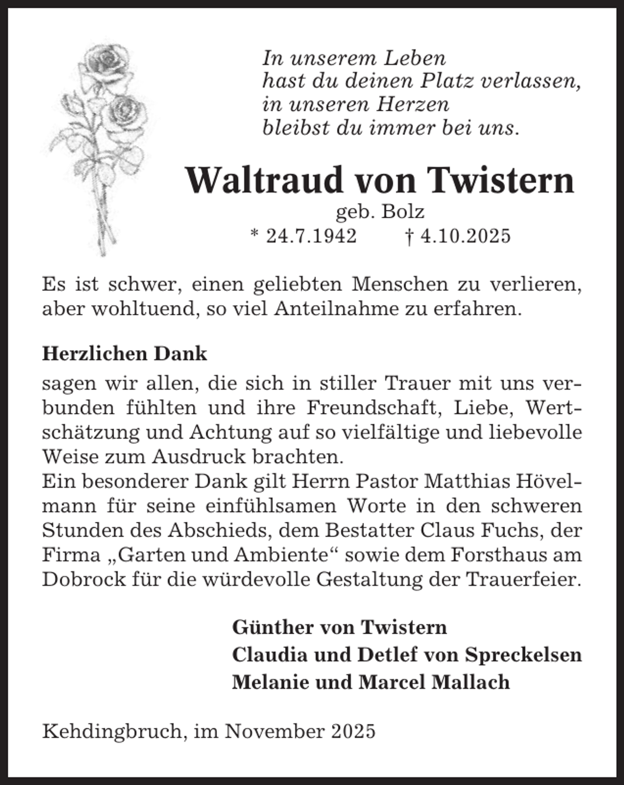 <p>In unserem Leben<br />hast du deinen Platz verlassen,<br />in unseren Herzen<br />bleibst du immer bei uns.</p><p>Waltraud von Twistern<br />geb. Bolz<br />* 24.7.1942<br />† 4.10.2025<br />Es ist schwer, einen geliebten Menschen zu verlieren,<br />aber wohltuend, so viel Anteilnahme zu erfahren.<br />Herzlichen Dank<br />sagen wir allen, die sich in stiller Trauer mit uns verbunden fühlten und ihre Freundschaft, Liebe, Wertschätzung und Achtung auf so vielfältige und liebevolle<br />Weise zum Ausdruck brachten.<br />Ein besonderer Dank gilt Herrn Pastor Matthias Hövelmann für seine einfühlsamen Worte in den schweren<br />Stunden des Abschieds, dem Bestatter Claus Fuchs, der<br />Firma „Garten und Ambiente“ sowie dem Forsthaus am<br />Dobrock für die würdevolle Gestaltung der Trauerfeier.<br />Günther von Twistern<br />Claudia und Detlef von Spreckelsen<br />Melanie und Marcel Mallach<br />Kehdingbruch, im November 2025</p>