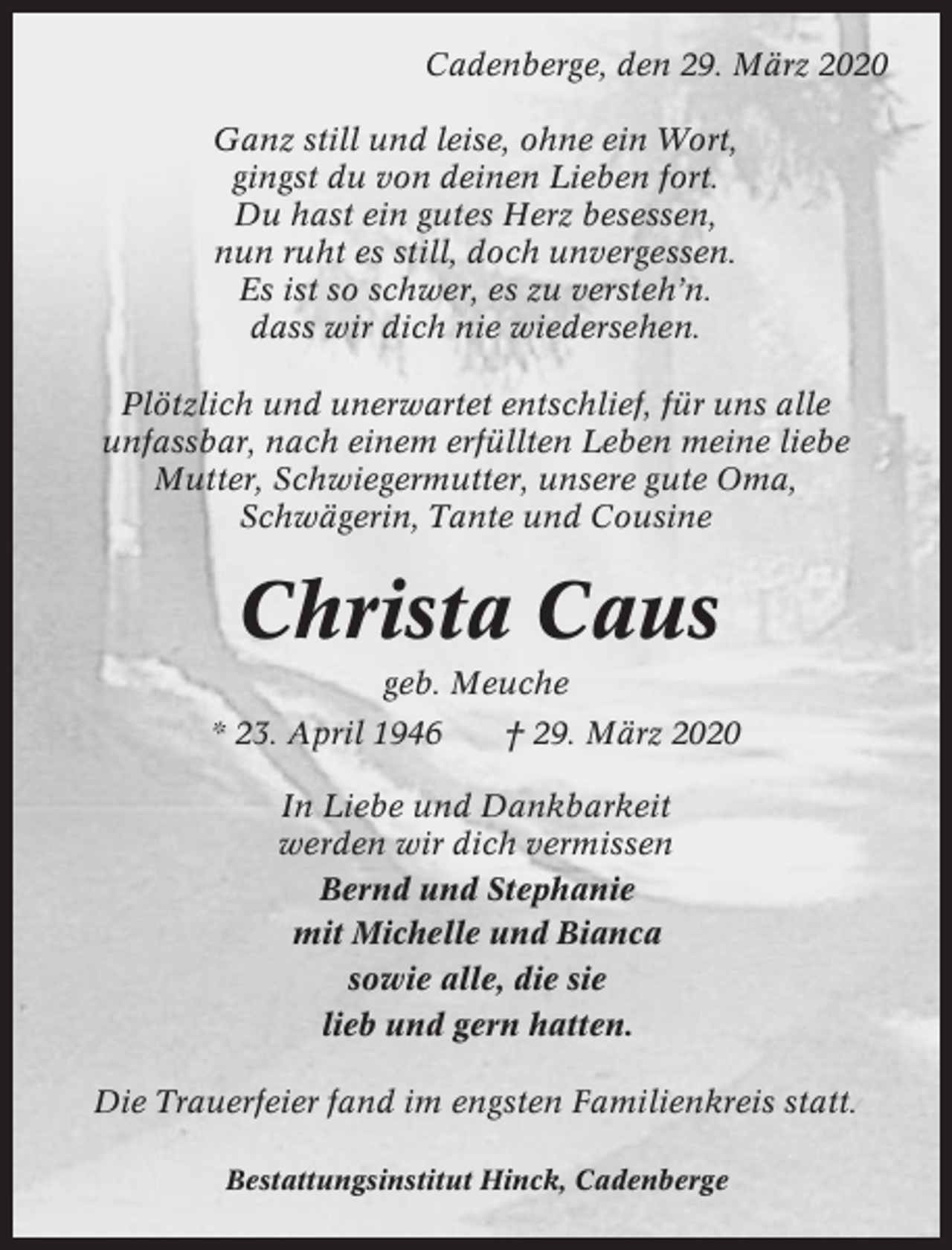<p>Cadenberge, den 29. März 2020<br />Ganz still und leise, ohne ein Wort,<br />gingst du von deinen Lieben fort.<br />Du hast ein gutes Herz besessen,<br />nun ruht es still, doch unvergessen.<br />Es ist so schwer, es zu versteh’n.<br />dass wir dich nie wiedersehen.<br />Plötzlich und unerwartet entschlief, für uns alle<br />unfassbar, nach einem erfüllten Leben meine liebe<br />Mutter, Schwiegermutter, unsere gute Oma,<br />Schwägerin, Tante und Cousine</p><p>Christa Caus<br />geb. Meuche<br />* 23. April 1946</p><p>† 29. März 2020</p><p>In Liebe und Dankbarkeit<br />werden wir dich vermissen<br />Bernd und Stephanie<br />mit Michelle und Bianca<br />sowie alle, die sie<br />lieb und gern hatten.<br />Die Trauerfeier fand im engsten Familienkreis statt.<br />Bestattungsinstitut Hinck, Cadenberge</p>
