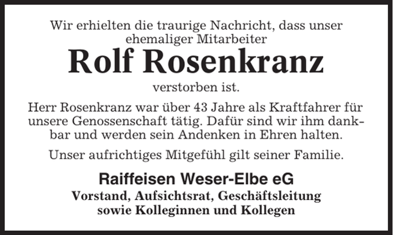 <p>Wir erhielten die traurige Nachricht, dass unser<br />ehemaliger Mitarbeiter</p><p>Rolf Rosenkranz<br />verstorben ist.<br />Herr Rosenkranz war über 43 Jahre als Kraftfahrer für<br />unsere Genossenschaft tätig. Dafür sind wir ihm dankbar und werden sein Andenken in Ehren halten.<br />Unser aufrichtiges Mitgefühl gilt seiner Familie.</p><p>Raiffeisen Weser-Elbe eG<br />Vorstand, Aufsichtsrat, Geschäftsleitung<br />sowie Kolleginnen und Kollegen</p>