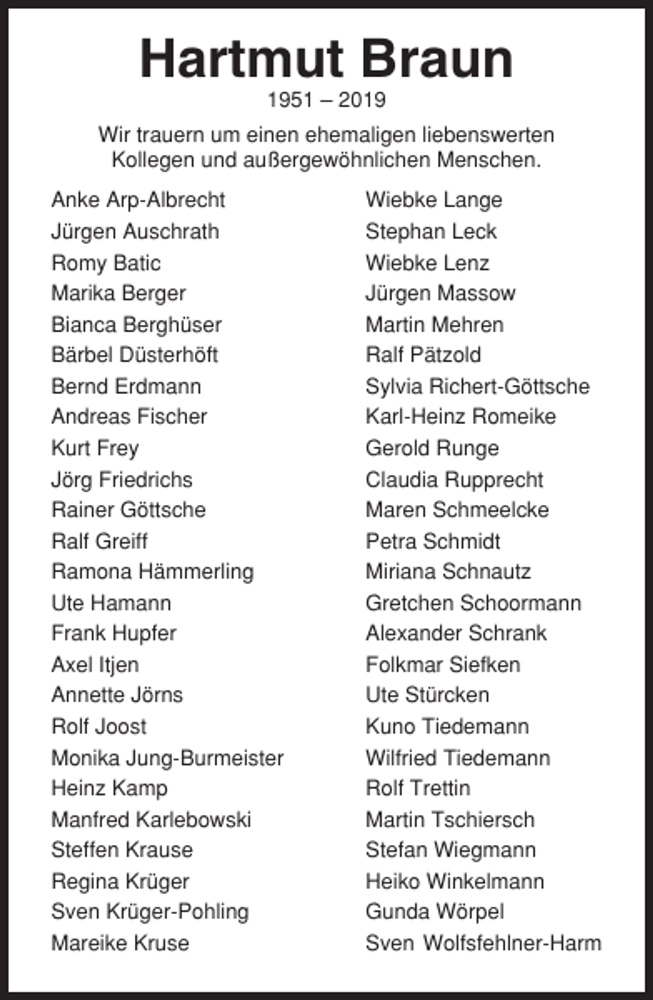 <p>Hartmut Braun<br />1951 – 2019<br />Wir trauern um einen ehemaligen liebenswerten<br />Kollegen und außergewöhnlichen Menschen.<br />Anke Arp-Albrecht<br />Jürgen Auschrath<br />Romy Batic<br />Marika Berger<br />Bianca Berghüser<br />Bärbel Düsterhöft<br />Bernd Erdmann<br />Andreas Fischer<br />Kurt Frey<br />Jörg Friedrichs<br />Rainer Göttsche<br />Ralf Greiff<br />Ramona Hämmerling<br />Ute Hamann<br />Frank Hupfer<br />Axel Itjen<br />Annette Jörns<br />Rolf Joost<br />Monika Jung-Burmeister<br />Heinz Kamp<br />Manfred Karlebowski<br />Steffen Krause<br />Regina Krüger<br />Sven Krüger-Pohling<br />Mareike Kruse</p><p>Wiebke Lange<br />Stephan Leck<br />Wiebke Lenz<br />Jürgen Massow<br />Martin Mehren<br />Ralf Pätzold<br />Sylvia Richert-Göttsche<br />Karl-Heinz Romeike<br />Gerold Runge<br />Claudia Rupprecht<br />Maren Schmeelcke<br />Petra Schmidt<br />Miriana Schnautz<br />Gretchen Schoormann<br />Alexander Schrank<br />Folkmar Siefken<br />Ute Stürcken<br />Kuno Tiedemann<br />Wilfried Tiedemann<br />Rolf Trettin<br />Martin Tschiersch<br />Stefan Wiegmann<br />Heiko Winkelmann<br />Gunda Wörpel<br />Sven Wolfsfehlner-Harm</p>