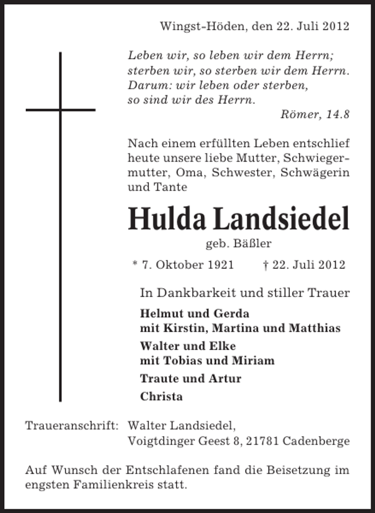 <p>Wingst-Höden, den 22. Juli 2012<br />Leben wir, so leben wir dem Herrn;<br />sterben wir, so sterben wir dem Herrn.<br />Darum: wir leben oder sterben,<br />so sind wir des Herrn.<br />Römer, 14.8<br />Nach einem erfüllten Leben entschlief<br />heute unsere liebe Mutter, Schwiegermutter, Oma, Schwester, Schwägerin<br />und Tante</p><p>Hulda Landsiedel<br />geb. Bäßler<br />* 7. Oktober 1921</p><p>† 22. Juli 2012</p><p>In Dankbarkeit und stiller Trauer<br />Helmut und Gerda<br />mit Kirstin, Martina und Matthias<br />Walter und Elke<br />mit Tobias und Miriam<br />Traute und Artur<br />Christa<br />Traueranschrift: Walter Landsiedel,<br />Voigtdinger Geest 8, 21781 Cadenberge<br />Auf Wunsch der Entschlafenen fand die Beisetzung im<br />engsten Familienkreis statt.</p>