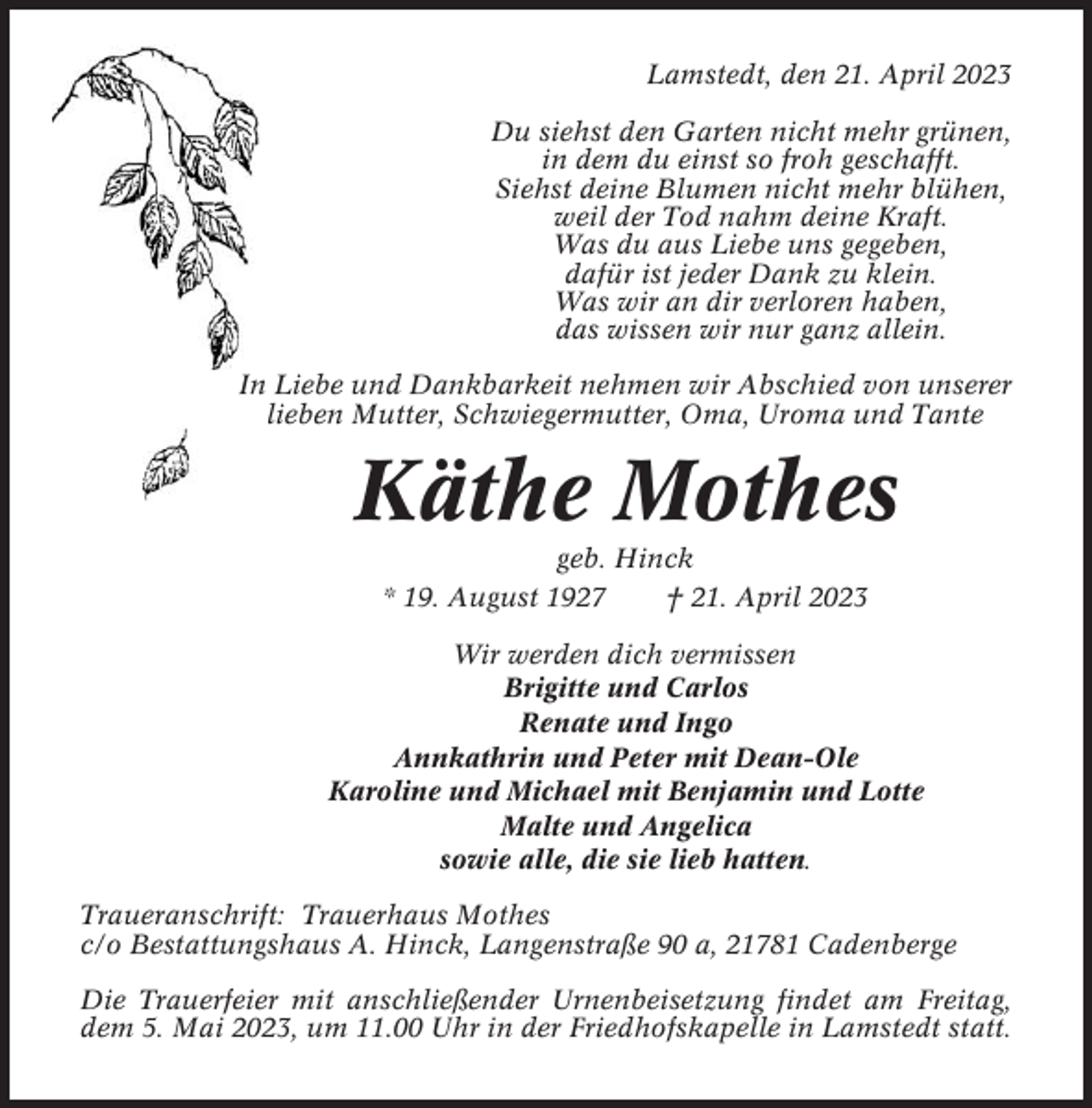<p>Lamstedt, den 21. April 2023<br />Du siehst den Garten nicht mehr grünen,<br />in dem du einst so froh geschafft.<br />Siehst deine Blumen nicht mehr blühen,<br />weil der Tod nahm deine Kraft.<br />Was du aus Liebe uns gegeben,<br />dafür ist jeder Dank zu klein.<br />Was wir an dir verloren haben,<br />das wissen wir nur ganz allein.<br />In Liebe und Dankbarkeit nehmen wir Abschied von unserer<br />lieben Mutter, Schwiegermutter, Oma, Uroma und Tante</p><p>Käthe Mothes<br />geb. Hinck<br />* 19. August 1927<br />† 21. April 2023<br />Wir werden dich vermissen<br />Brigitte und Carlos<br />Renate und Ingo<br />Annkathrin und Peter mit Dean-Ole<br />Karoline und Michael mit Benjamin und Lotte<br />Malte und Angelica<br />sowie alle, die sie lieb hatten.<br />Traueranschrift: Trauerhaus Mothes<br />c/o Bestattungshaus A. Hinck, Langenstraße 90 a, 21781 Cadenberge<br />Die Trauerfeier mit anschließender Urnenbeisetzung findet am Freitag,<br />dem 5. Mai 2023, um 11.00 Uhr in der Friedhofskapelle in Lamstedt statt.</p>