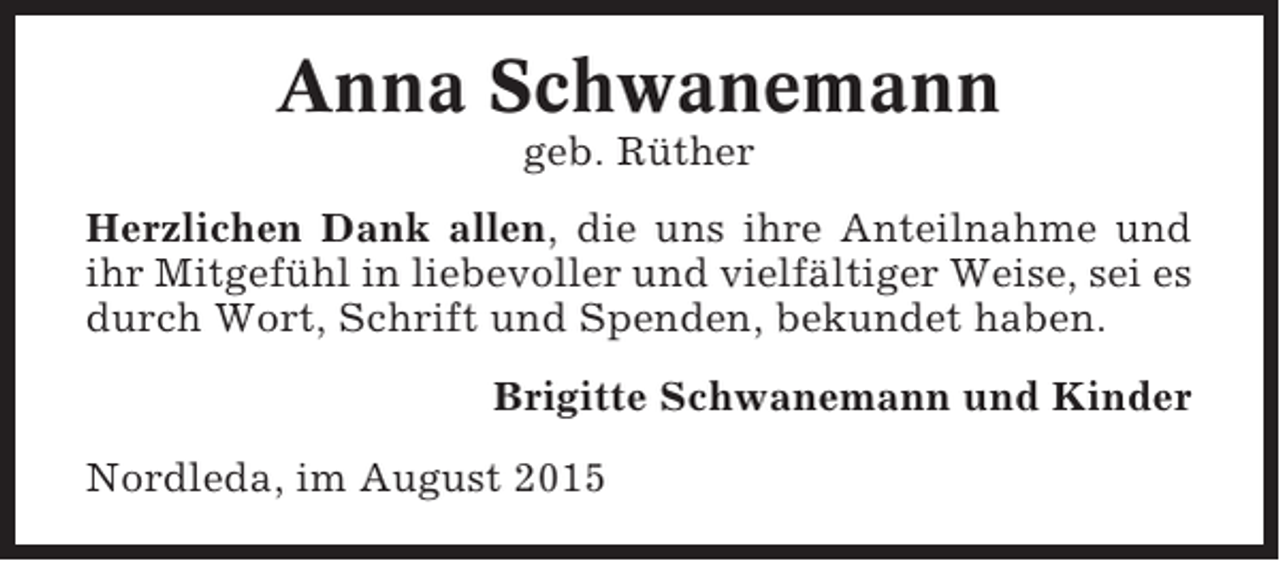 <p>Anna Schwanemann<br />geb. Rüther<br />Herzlichen Dank allen, die uns ihre Anteilnahme und<br />ihr Mitgefühl in liebevoller und vielfältiger Weise, sei es<br />durch Wort, Schrift und Spenden, bekundet haben.<br />Brigitte Schwanemann und Kinder<br />Nordleda, im August 2015</p>