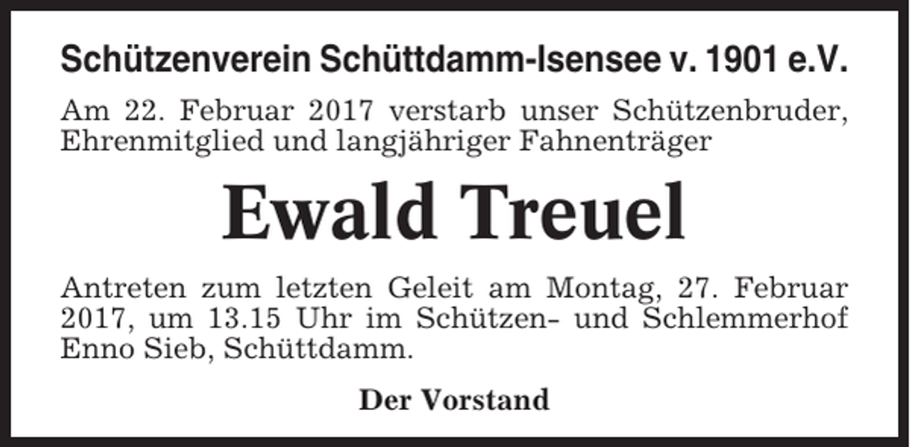 <p>Schützenverein Schüttdamm-Isensee v. 1901 e.V.<br />Am 22. Februar 2017 verstarb unser Schützenbruder,<br />Ehrenmitglied und langjähriger Fahnenträger</p><p>Ewald Treuel<br />Antreten zum letzten Geleit am Montag, 27. Februar<br />2017, um 13.15 Uhr im Schützen- und Schlemmerhof<br />Enno Sieb, Schüttdamm.<br />Der Vorstand</p>