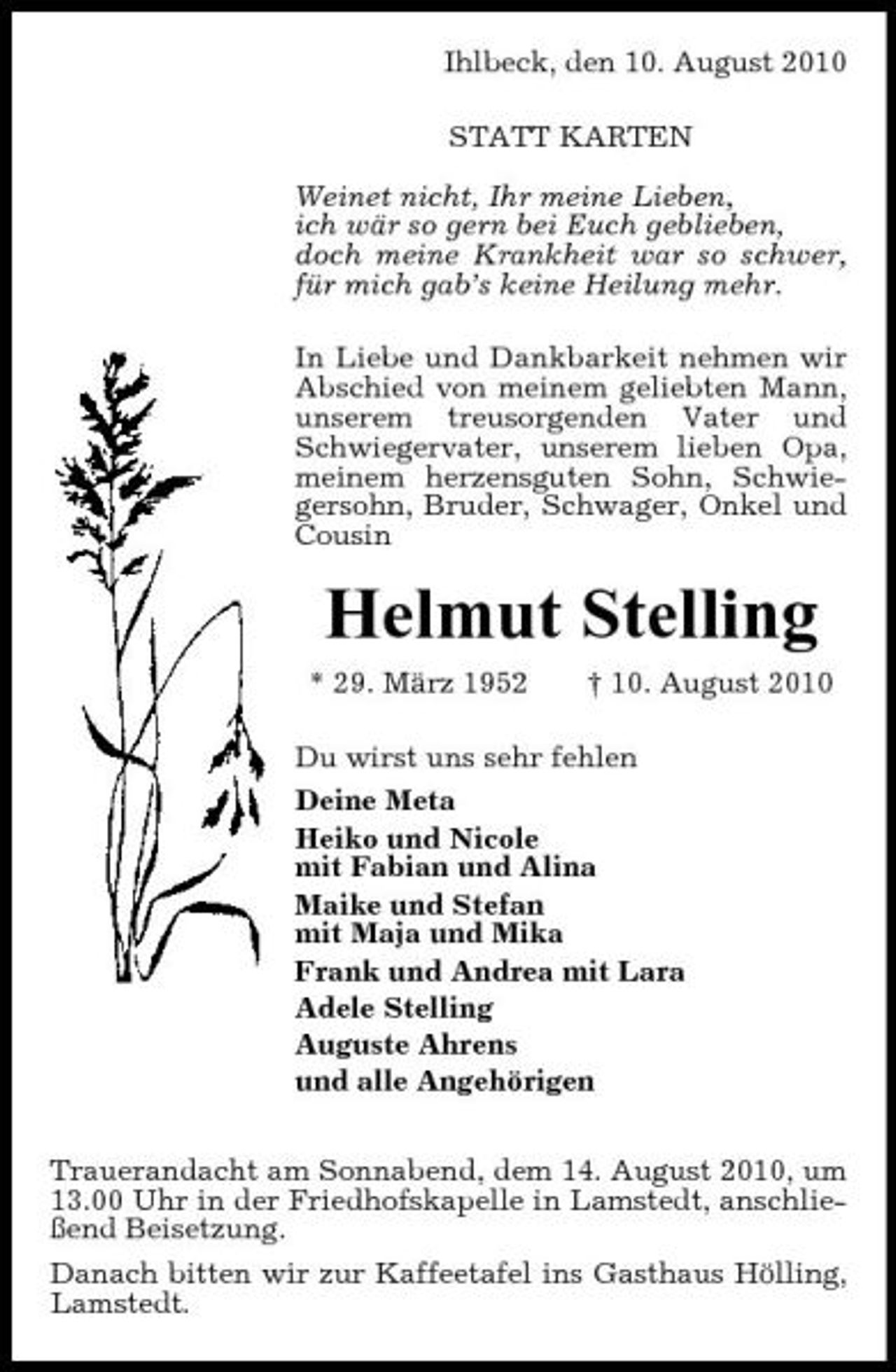 <p>Ihlbeck, den 10. August 2010 STATT KARTEN Weinet nicht, Ihr meine Lieben, ich wär so gern bei Euch geblieben, doch meine Krankheit war so schwer, für mich gab’s keine Heilung mehr. In Liebe und Dankbarkeit nehmen wir Abschied von meinem geliebten Mann, unserem treusorgenden Vater und Schwiegervater, unserem lieben Opa, meinem herzensguten Sohn, Schwiegersohn, Bruder, Schwager, Onkel und Cousin</p><p>Helmut Stelling<br />* 29. März 1952 † 10. August 2010 Du wirst uns sehr fehlen Deine Meta Heiko und Nicole mit Fabian und Alina Maike und Stefan mit Maja und Mika Frank und Andrea mit Lara Adele Stelling Auguste Ahrens und alle Angehörigen Trauerandacht am Sonnabend, dem 14. August 2010, um 13.00 Uhr in der Friedhofskapelle in Lamstedt, anschließend Beisetzung. Danach bitten wir zur Kaffeetafel ins Gasthaus Hölling, Lamstedt.</p>