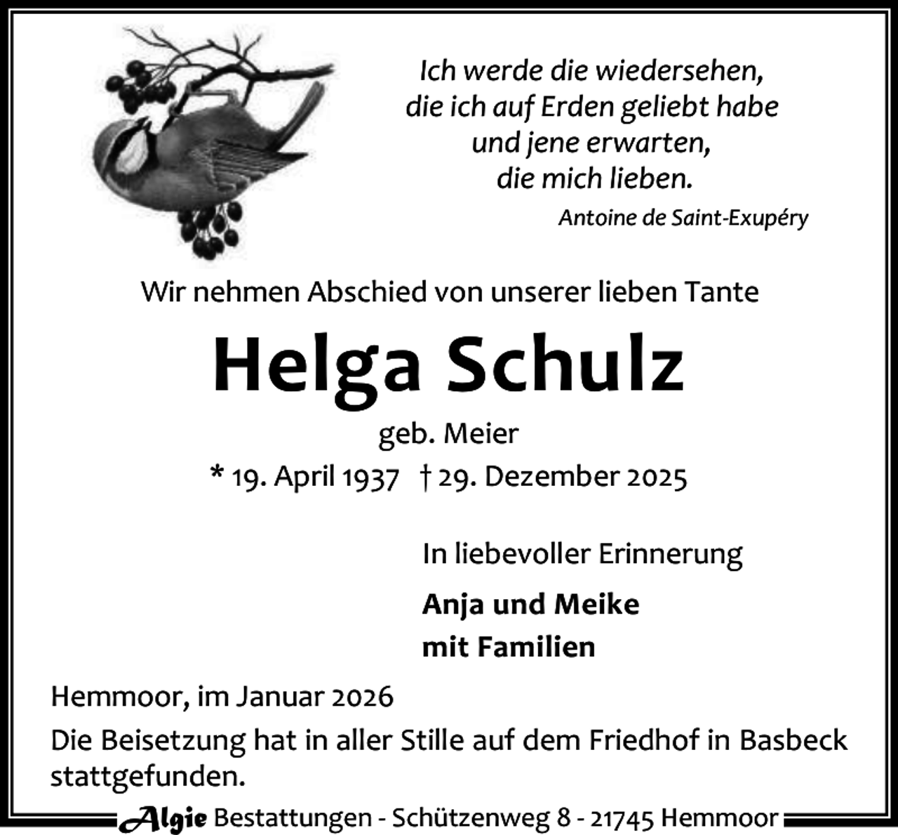 <p>Ich werde die wiedersehen,<br />die ich auf Erden geliebt habe<br />und jene erwarten,<br />die mich lieben.<br />Antoine de Saint-Exupéry</p><p>Wir nehmen Abschied von unserer lieben Tante</p><p>Helga Schulz</p><p>geb. Meier<br />* 19. April 1937 † 29. Dezember 2025<br />In liebevoller Erinnerung<br />Anja und Meike<br />mit Familien<br />Hemmoor, im Januar 2026<br />Die Beisetzung hat in aller Stille auf dem Friedhof in Basbeck<br />stattgefunden.<br />Algie Bestattungen - Schützenweg 8 - 21745 Hemmoor</p>