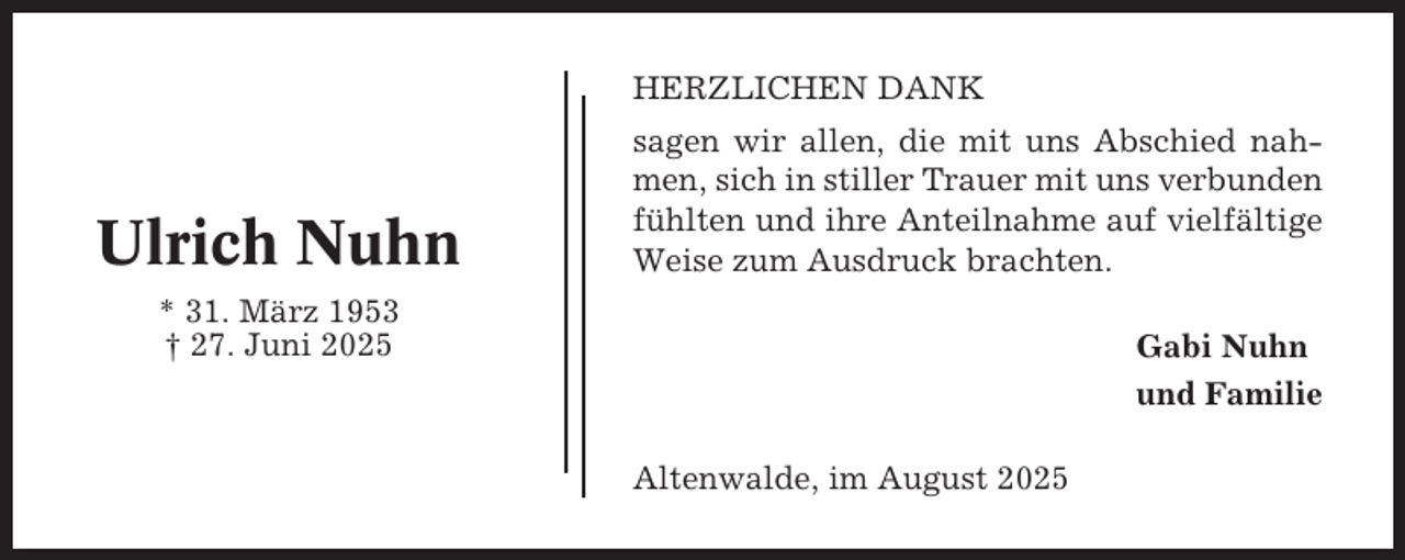 <p>HERZLICHEN DANK</p><p>Ulrich Nuhn</p><p>sagen wir allen, die mit uns Abschied nahmen, sich in stiller Trauer mit uns verbunden<br />fühlten und ihre Anteilnahme auf vielfältige<br />Weise zum Ausdruck brachten.</p><p>* 31. März 1953<br />† 27. Juni 2025</p><p>Gabi Nuhn<br />und Familie<br />Altenwalde, im August 2025</p>