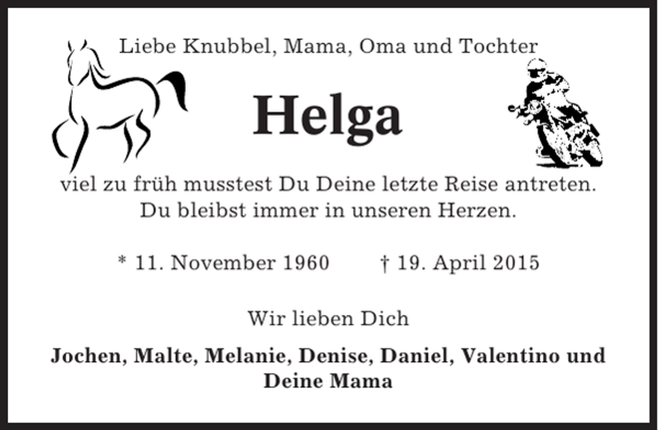 <p>Liebe Knubbel, Mama, Oma und Tochter</p><p>Helga<br />viel zu früh musstest Du Deine letzte Reise antreten.<br />Du bleibst immer in unseren Herzen.<br />* 11. November 1960</p><p>† 19. April 2015</p><p>Wir lieben Dich<br />Jochen, Malte, Melanie, Denise, Daniel, Valentino und<br />Deine Mama</p>