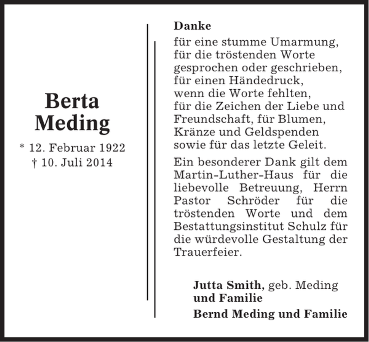 <p>Berta<br />Meding<br />* 12. Februar 1922<br />† 10. Juli 2014</p><p>Danke<br />für eine stumme Umarmung,<br />für die tröstenden Worte<br />gesprochen oder geschrieben,<br />für einen Händedruck,<br />wenn die Worte fehlten,<br />für die Zeichen der Liebe und<br />Freundschaft, für Blumen,<br />Kränze und Geldspenden<br />sowie für das letzte Geleit.<br />Ein besonderer Dank gilt dem<br />Martin-Luther-Haus für die<br />liebevolle Betreuung, Herrn<br />Pastor Schröder für die<br />tröstenden Worte und dem<br />Bestattungsinstitut Schulz für<br />die würdevolle Gestaltung der<br />Trauerfeier.<br />Jutta Smith, geb. Meding<br />und Familie<br />Bernd Meding und Familie</p>