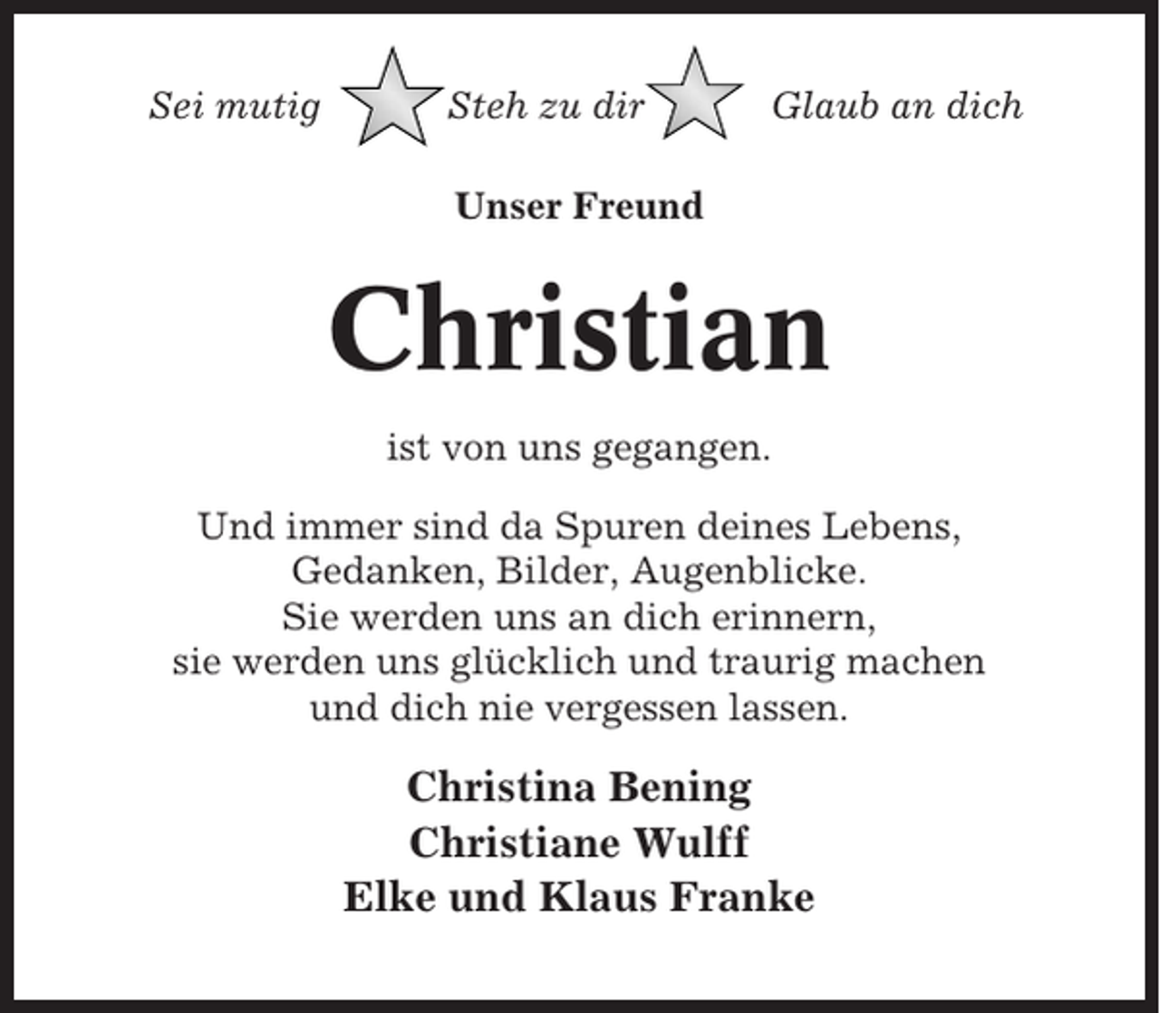 <p>Sei mutig</p><p>Steh zu dir</p><p>Glaub an dich</p><p>Unser Freund</p><p>Christian<br />ist von uns gegangen.<br />Und immer sind da Spuren deines Lebens,<br />Gedanken, Bilder, Augenblicke.<br />Sie werden uns an dich erinnern,<br />sie werden uns glücklich und traurig machen<br />und dich nie vergessen lassen.</p><p>Christina Bening<br />Christiane Wulff<br />Elke und Klaus Franke</p>