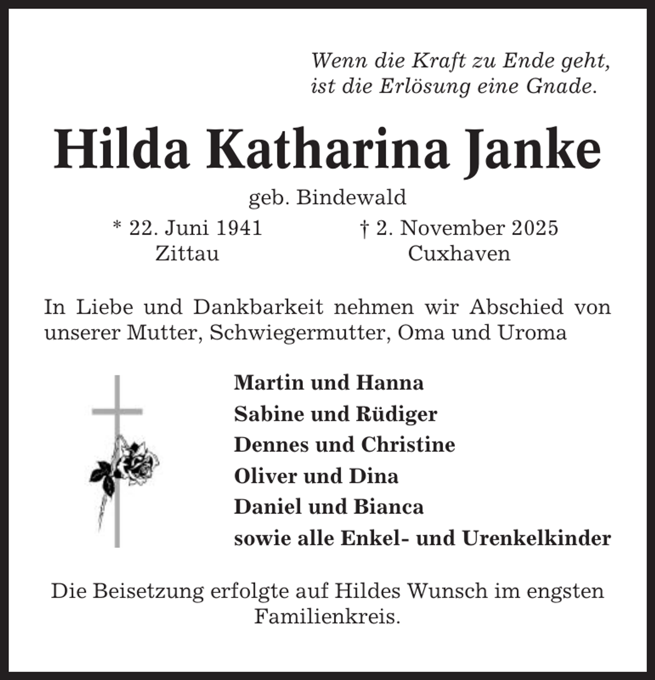 <p>Wenn die Kraft zu Ende geht,<br />ist die Erlösung eine Gnade.</p><p>Hilda Katharina Janke<br />geb. Bindewald<br />* 22. Juni 1941<br />† 2. November 2025<br />Zittau<br />Cuxhaven<br />In Liebe und Dankbarkeit nehmen wir Abschied von<br />unserer Mutter, Schwiegermutter, Oma und Uroma<br />Martin und Hanna<br />Sabine und Rüdiger<br />Dennes und Christine<br />Oliver und Dina<br />Daniel und Bianca<br />sowie alle Enkel- und Urenkelkinder<br />Die Beisetzung erfolgte auf Hildes Wunsch im engsten<br />Familienkreis.</p>