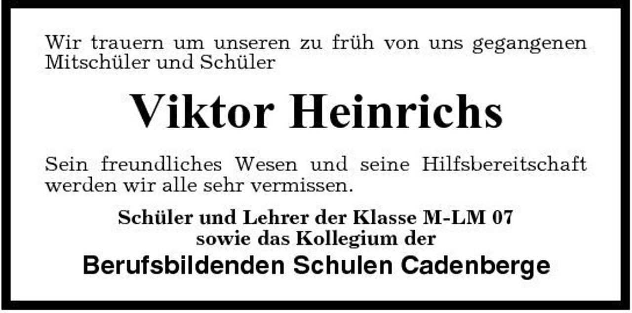 <p>Wir trauern um unseren zu früh von uns gegangenen Mitschüler und Schüler</p><p>Viktor Heinrichs<br />Sein freundliches Wesen und seine Hilfsbereitschaft werden wir alle sehr vermissen. Schüler und Lehrer der Klasse M-LM 07 sowie das Kollegium der</p><p>Berufsbildenden Schulen Cadenberge</p>