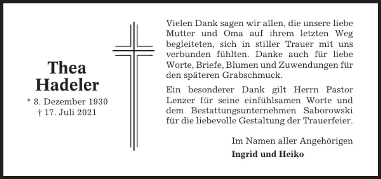 <p>Thea<br />Hadeler<br />* 8. Dezember 1930<br />† 17. Juli 2021</p><p>Vielen Dank sagen wir allen, die unsere liebe<br />Mutter und Oma auf ihrem letzten Weg<br />begleiteten, sich in stiller Trauer mit uns<br />verbunden fühlten. Danke auch für liebe<br />Worte, Briefe, Blumen und Zuwendungen für<br />den späteren Grabschmuck.<br />Ein besonderer Dank gilt Herrn Pastor<br />Lenzer für seine einfühlsamen Worte und<br />dem Bestattungsunternehmen Saborowski<br />für die liebevolle Gestaltung der Trauerfeier.<br />Im Namen aller Angehörigen<br />Ingrid und Heiko</p>