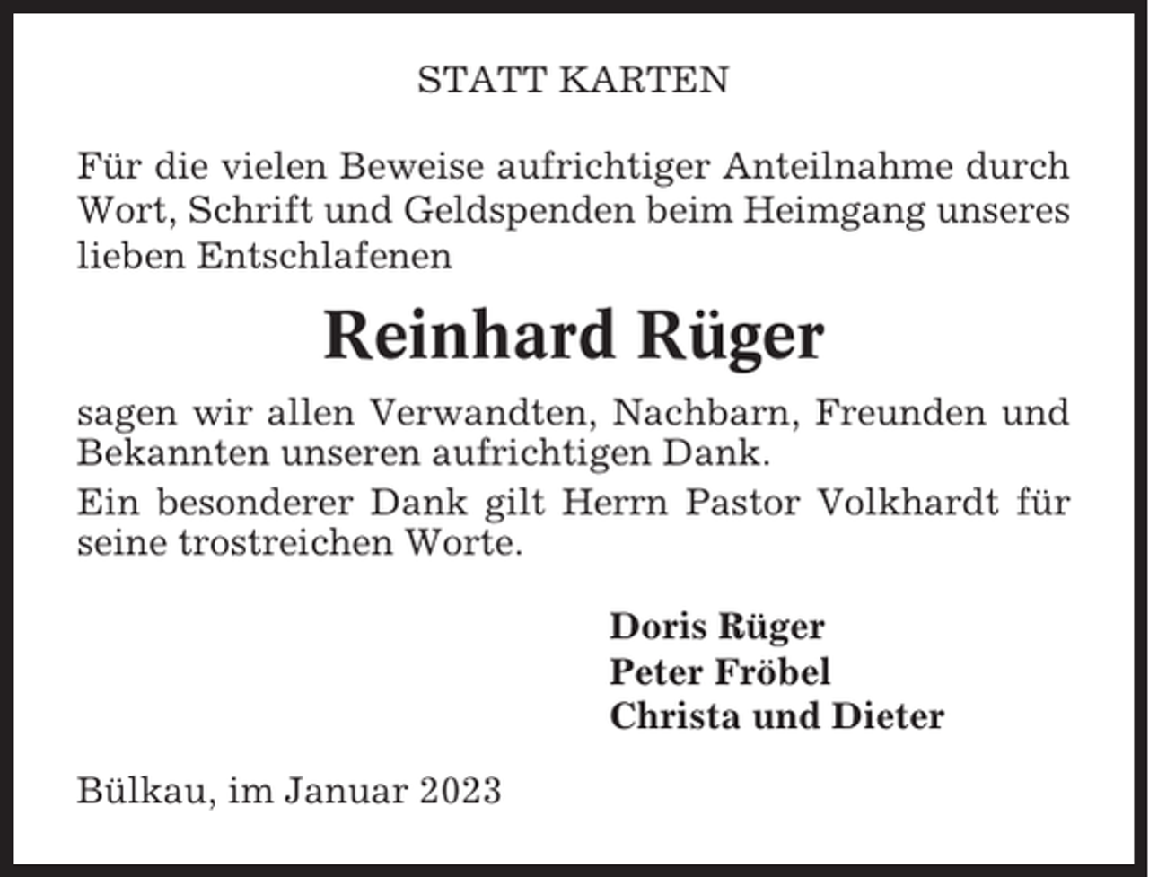 <p>STATT KARTEN<br />Für die vielen Beweise aufrichtiger Anteilnahme durch<br />Wort, Schrift und Geldspenden beim Heimgang unseres<br />lieben Entschlafenen</p><p>Reinhard Rüger<br />sagen wir allen Verwandten, Nachbarn, Freunden und<br />Bekannten unseren aufrichtigen Dank.<br />Ein besonderer Dank gilt Herrn Pastor Volkhardt für<br />seine trostreichen Worte.<br />Doris Rüger<br />Peter Fröbel<br />Christa und Dieter<br />Bülkau, im Januar 2023</p>
